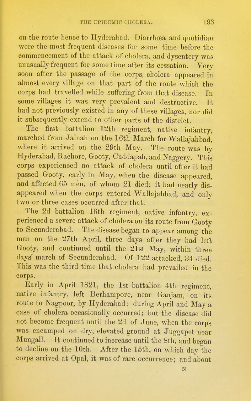 on the route hence to Hyderabad. Diarrhoea and quotidian were the most frequent diseases for some time before the commencement of the attack of cholera, and dysentery was unusually frequent for some time after its cessation. Very soon after the passage of the corps, cholera appeared in almost every village on that part of the route which the corps had travelled while suffering from that disease. In some villages it was very prevalent and destructive. It had not previously existed in any of these villages, nor did it subsequently extend to other parts of the district. The first battalion 12th regiment, native infantry, marched from Jalnah on the 16th March for Wallajahbad, where it arrived on the 29th May. The route was by Hyderabad, Rachore, Gooty, Cuddapah, and Naggery. This corps experienced no attack of cholera until after it had passed Gooty, early in May, when the disease appeared, and affected 65 men, of whom 21 died; it had nearly dis- appeared when the corps entered Wallajahbad, and only two or three cases occurred after that. The 2d battalion 16th regiment, native infantry, ex- perienced a severe attack of cholera on its route from Gooty to Secunderabad. The disease began to appear among the men on the 27th April, three days after they had left Gooty, and continued until the 21st May, within three days' march of Secunderabad. Of 122 attacked, 34 died. This was the third time that cholera had prevailed in the corps. Early in April 1821, the 1st battalion 4th regiment, native infantry, left Berharapore, near Ganjam, on its route to Nagpoor, by Hyderabad: during April and May a case of cholera occasionally occurred; but the disease did not become frequent until the 2d of June, when the corps was encamped on dry, elevated ground at Juggapet near Mungall. It continued to increase until the 8th, and began to decline on the 10th. After the 15th, on which day the corps arrived at Opal, it was of rare occurrence; and about N