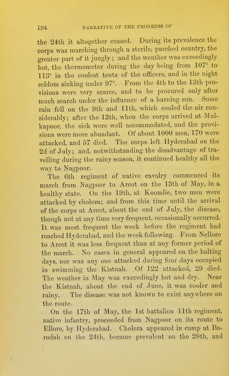 the 24th it altogether ceased. During its prevalence the corps was marching through a sterile, parched country, the greater part of it jungly ; and the weather was exceedingly hot, the thermometer during the day being from 107° to 113° in the coolest tents of the officers, and in the night seldom sinking under 97°. From the 4th to the 13th pro- visions were very scarce, and to he procured only after much search under the influence of a burning sun. Some rain fell on the 9th and 11th, which cooled the air con- siderably; after the 13th, when the corps arrived at Mul- kapoor, the sick were well accommodated, and the provi- sions were more abundant. Of about 1000 men, 170 were attacked, and 57 died. The corps left Hyderabad on the 2d of July; and, notwithstanding the disadvantage of tra- velling during the rainy season, it continued healthy all the way to Nagpoor. The 6th regiment of native cavalry commenced its march from Nagpoor to Arcot on the 13th of May, in a healthy state. On the 19th, at Koomlie, two men were attacked by cholera; and from this time until the arrival of the corps at Arcot, about the end of July, the disease, though not at any time very frequent, occasionally occurred. It was most frequent the week before the regiment had reached Hyderabad, and the week following. From Nellore to Arcot it was less frequent than at any former period of the march. No cases in general appeared on the halting days, nor was any one attacked during four days occupied in swimming the Kistnah. Of 122 attacked, 29 died. The weather in May was exceedingly hot and dry. Near the Kistnah, about the end of June, it was cooler and rainy. The disease was not known to exist anywhere on the route. On the l7th of May, the 1st battalion 11th regiment, native infantry, proceeded from Nagpoor on its route to Ellore, by Hyderabad. Cholera appeared in camp at Ba- rodah on the 24th, became prevalent on the 28th, and