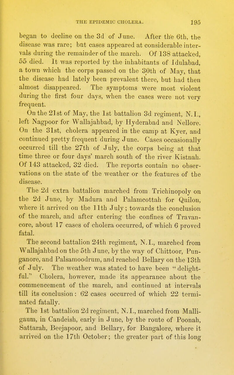 began to decline on the 3d of June. After th'e 6th, the disease was rare; but cases appeared at considerable inter- vals during the remainder of the march. Of 138 attacked, 55 died. It was reported by the inhabitants of Idulabad, a town which the corps passed on the SOth of May, that the disease had lately been prevalent there, but had then almost disappeared. The symptoms were most violent during the first four days, when the cases were not very frequent. On the 21st of May, the 1st battalion 3d regiment, N.I., left Nagpoor for Wallajahbad, by Hyderabad and Nellore. On the 31st, cholera appeared in the camp at Kyer, and continued pretty frequent during June. Cases occasionally occurred till the 27th of July, the corps being at that time three or four days' march south of the river Kistnah. Of 143 attacked, 32 died. The reports contain no obser- vations on the state of the weather or the features of the disease. The 2d extra battalion marched from Trichinopoly on the 2d June, by Madura and Palamcottah for Quilon, where it arrived on the 11th July; towards the conclusion of the march, and after entering the confines of Travan- core, about 17 cases of cholera occurred, of which 6 proved fatal. The second battalion 24th regiment, N.L, marched from Wallajahbad on the 5th June, by the way of Chittoor, Pun- ganore, and Palsaraoodrum, and reached Bellary on the 13th of July. The weather was stated to have been  delight- ful. Cholera, however, made its appearance about the commencement of the march, and continued at intervals till its conclusion: 62 cases occurred of which 22 termi- nated fatally. The 1st battalion 2d regiment, N.L, marched from Malli- gaum, in Candeish, early in June, by the route of Poonah, Sattarah, Beejapoor, and Bellary, for Bangalore, where it arrived on the 17th October; the greater part of this long