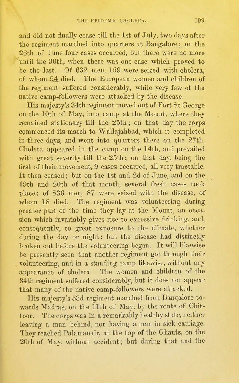 and did not finally cease till the 1st of July, two days after the regiment marched into quarters at Bangalore; on the 26th of June four cases occurred, but there were no more until the 30th, when there was one case which proved to be the last. Of 632 men, 159 were seized with cholera, of whom 54 died. The European women and children of the regiment suffered considerably, while very few of the native camp-followers were attacked by the disease. His majesty's 34th regiment moved out of Fort St George on the 10th of May, into camp at the Mount, where they remained stationary till the 25th; on that day the corps commenced its march to Wallajahbad, which it completed in three days, and went into quarters there on the 27th. Cholera appeared in the camp on the 14th, and prevailed with great severity till the 25th; on that day, being the first of their movement, 9 cases occurred, all very tractable- It then ceased; but on the 1st and 2d of June, and on the 19th and 20th of that month, several fresh cases took place: of 836 men, 87 were seized with the disease, of whom 18 died. The regiment was volunteering during greater part of the time they lay at the Mount, an occa- sion which invariably gives rise to excessive drinking, and, consequently, to great exposure to the climate, whether during the day or night; but the disease had distinctly broken out before the volunteering began. It will likewise be presently seen that another regiment got through their volunteering, and in a standing camp likev/ise, without any appearance of cholera. The women and children of the 34th regiment suffered considerably, but it does not appear that many of the native camp-followers were attacked. His majesty's 53d regiment marched from Bangalore to- wards Madras, on the 11th of May, by the route of Chit- toor. The corps was in a remarkably healthy state, neither leaving a man behind, nor having a man in sick carriage. They reached Palamanair, at the top of the Ghauts, on the 20th of May, without accident; but during that and the