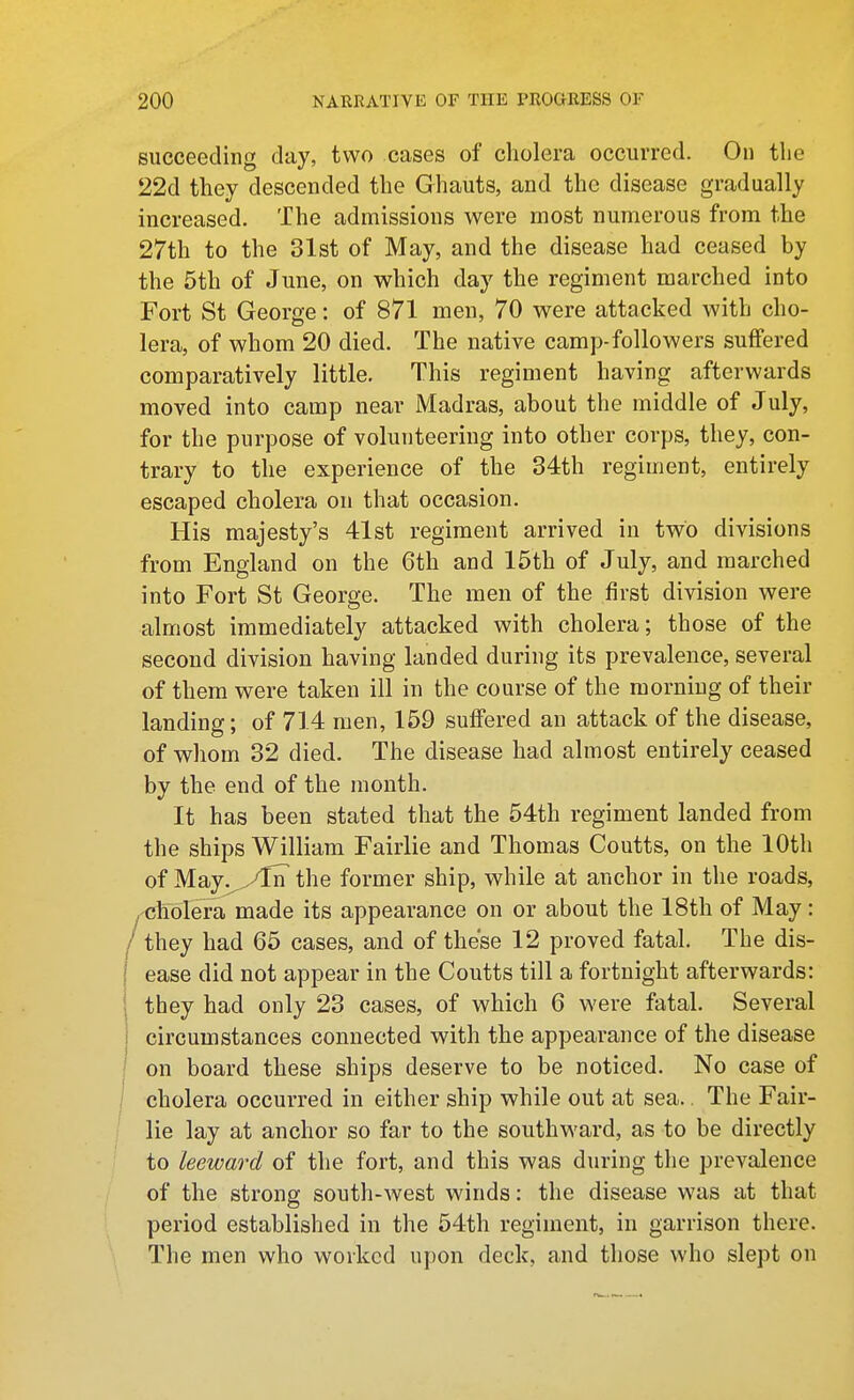 succeeding day, two cases of cholera occurred. On the 22d they descended the Ghauts, and the disease gradually increased. The admissions were most numerous from the 27th to the 31st of May, and the disease had ceased by the 5th of June, on which day the regiment marched into Fort St George: of 871 men, 70 were attacked with cho- lera, of whom 20 died. The native camp-followers suffered comparatively little. This regiment having afterwards moved into camp near Madras, about the middle of July, for the purpose of volunteering into other corps, they, con- trary to the experience of the 34th regiment, entirely escaped cholera on that occasion. His majesty's 41st regiment arrived in two divisions from England on the 6th and 15th of July, and marched into Fort St George. The men of the first division were almost immediately attacked with cholera; those of the second division having landed during its prevalence, several of them were taken ill in the course of the morning of their landing; of 714 men, 159 suffered an attack of the disease, of whom 32 died. The disease had almost entirely ceased by the end of the month. It has been stated that the 54th regiment landed from the ships William Fairlie and Thomas Coutts, on the 10th of May.^^/TrT the former ship, while at anchor in the roads, . cholera made its appearance on or about the 18th of May: 'they had 65 cases, and of these 12 proved fatal. The dis- ease did not appear in the Coutts till a fortnight afterwards: they had only 23 cases, of which 6 were fatal. Several circumstances connected with the appearance of the disease on board these ships deserve to be noticed. No case of cholera occurred in either ship while out at sea.. The Fair- lie lay at anchor so far to the southward, as to be directly to leeward of the fort, and this was during the prevalence of the strong south-west winds: the disease was at that period established in the 54th regiment, in garrison there. The men who worked upon deck, and those who slept on