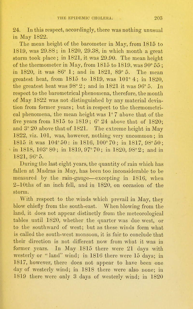 24. In this respect, accordingly, there was nothing unusual in May 1822. The mean height of the barometer in May, from 1815 to 1819, was 29.88; in 1820, 29.38, in which month a great storm took place ; in 1821, it was 29.90. The mean height of the thermometer in May, from 1815 to 1819, was 90° 55 ; in 1820, it was 86° 1; and in 1821, 89° 5. The mean greatest heat, from 1815 to 1819, was 101° 4; in 1820, the greatest heat was 98° 2 ; and in 1821 it was 96° 5. In respect to the barometrical phenomena, therefore, the month of May 1822 was not distinguished by any material devia- tion from former years; but in respect to the thermometri- cal phenomena, the mean height was 1° 7 above that of the five years from 1815 to 1819; 6° 24 above that of 1820; and 3° 20 above that of 1821. The extreme height in May 1822, viz. 101, was, however, nothing very uncommon; in 1815 it was 104° 50: in 1816, 100° 70; in 1817, 98° 50; in 1818, 103° 80; in 1819, 97° 70; in 1820, 98° 2; and in 1821, 96° 5. During the last eight years, the quantity of rain which has fallen at Madras in May, has been too inconsiderable to be measured by the rain-gauge—excepting in 1816, when 2-lOths of an inch fell, and in 1820, on occasion of the storm. With respect to the winds which prevail in May, they blow chiefly from the south-east. When blowing from the land, it does not appear distinctly from the meteorological tables until 1820, whether the quarter was due west, or to the southward of west; but as these winds form what is called the south-west monsoon, it is fair to conclude that their direction is not different now from what it was in former years. In May 1815 there were 21 days with westerly or land wind; in 1816 there were 15 days; in 1817, however, there does not appear to have been one day of westerly wind; in 1818 there were also none; in 1819 there were only 3 days of westerly wind; in 1820