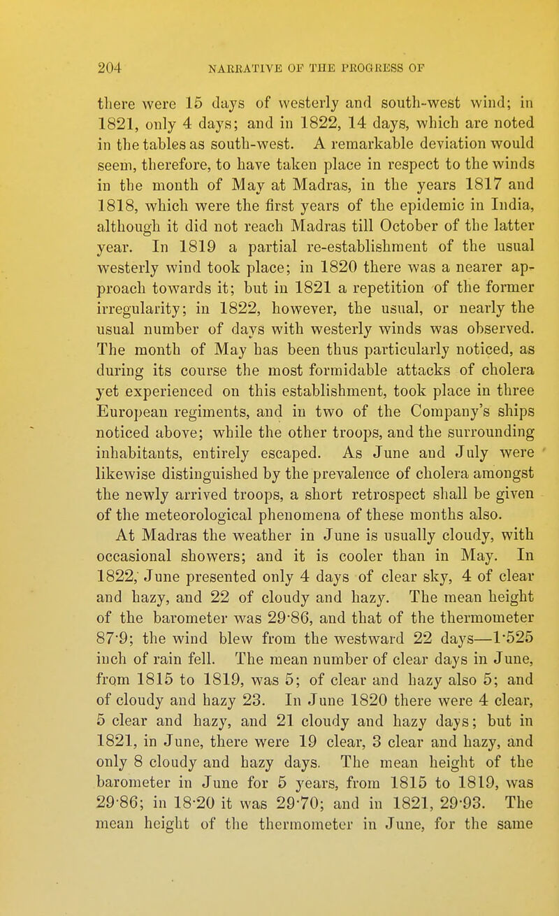 there were 15 days of westerly and south-west wind; in 1821, only 4 days; and in 1822, 14 days, which are noted in the tables as south-west. A remarkable deviation would seem, therefore, to have taken place in respect to the winds in the month of May at Madras, in the years 1817 and 1818, which were the first years of the epidemic in India, although it did not reach Madras till October of the latter year. In 1819 a partial re-establishment of the usual westerly wind took place; in 1820 there was a nearer ap- proach towards it; but in 1821 a repetition of the former irregularity; in 1822, however, the usual, or nearly the usual number of days with westerly winds was observed. The month of May has been thus particularly noticed, as during its course the most formidable attacks of cholera yet experienced on this establishment, took place in three European regiments, and in two of the Company's ships noticed above; while the other troops, and the surrounding inhabitants, entirely escaped. As June and July Avere likewise distinguished by the prevalence of cholera amongst the newly arrived troops, a short retrospect shall be given of the meteorological phenomena of these months also. At Madras the weather in June is usually cloudy, with occasional showers; and it is cooler than in May. In 1822, June presented only 4 days of clear sky, 4 of clear and hazy, and 22 of cloudy and hazy. The mean height of the barometer was 29*86, and that of the thermometer 87'9; the wind blew from the westward 22 days—1*525 inch of rain fell. The mean number of clear days in June, from 1815 to 1819, was 5; of clear and hazy also 5; and of cloudy and hazy 23. In June 1820 there were 4 clear, 5 clear and hazy, and 21 cloudy and hazy days; but in 1821, in June, there were 19 clear, 3 clear and hazy, and only 8 cloudy and hazy days. The mean height of the barometer in June for 6 years, from 1815 to 1819, was 29-86; in 18*20 it was 29*70; and in 1821, 29*93. The mean height of the thermometer in June, for the same