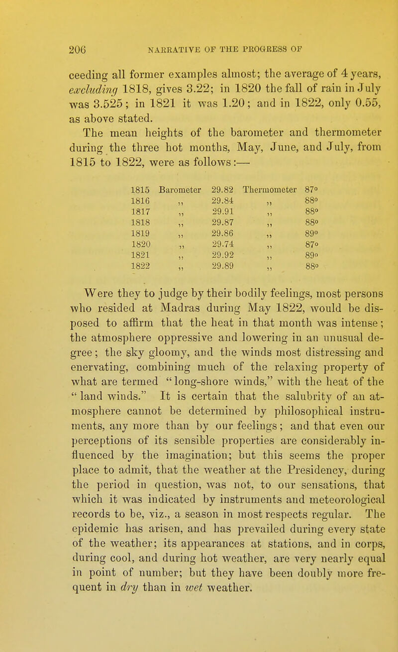 ceeding all former examples almost; the average of 4 years, excludinq 1818, gives 3.22; in 1820 the fall of rain in July was 3.525; in 1821 it was 1.20; and in 1822, only 0.55, as above stated. The mean heights of the barometer and thermometer during the three hot months. May, June, and July, from 1815 to 1822, were as follows:— 1815 Barometer 29.82 Thermometer 87° 1816 „ 29.84 „ 88° 1817 „ 29.91 „ 88° 1818 „ 29.87 „ 880 1819 „ 29.86 „ 89° 1820 „ 29.74 „ 87° 1821 „ 29.92 „ 89 1822 „ 29.89 „ 88° Were they to judge by their bodily feelings, most persons who resided at Madras during May 1822, would be dis- posed to affirm that the heat in that month was intense; the atmosphere oppressive and lowering in an unusual de- gree; the sky gloomy, and the winds most distressing and enervating, combining much of the relaxing property of what are termed  long-shore winds, with the heat of the  land winds. It is certain that the salubrity of an at- mosphere cannot be determined by philosophical instru- ments, any more than by our feelings; and that even our perceptions of its sensible properties are considerably in- fluenced by the imagination; but this seems the proper place to admit, that the weather at the Presidency, during the period in question, was not, to our sensations, that which it was indicated by instruments and meteorological records to be, viz., a season in most respects regular. The epidemic has arisen, and has prevailed during every state of the weather; its appearances at stations, and in corps, during cool, and during hot weather, are very nearly equal in point of number; but they have been doubly more fre- quent in dry than in loet weather.