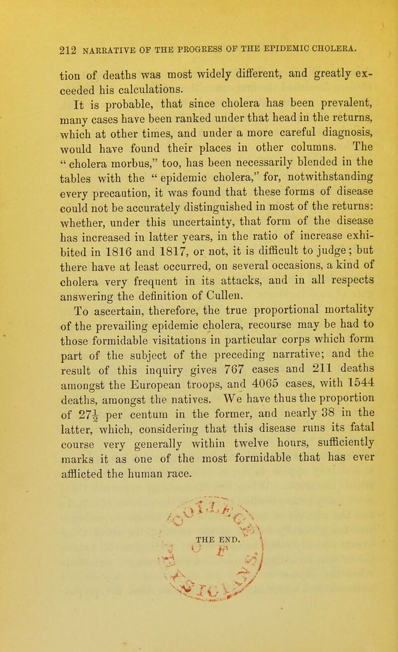 tion of deaths was most widely diflferent, and greatly ex- ceeded his calculations. It is probable, that since cholera has been prevalent, many cases have been ranked under that head in the returns, which at other times, and under a more careful diagnosis, would have found their places in other columns. The  cholera morbus, too, has been necessarily blended in the tables with the  epidemic cholera, for, notwithstanding every precaution, it was found that these forms of disease could not be accurately distinguished in most of the returns: whether, under this uncertainty, that form of the disease has increased in latter years, in the ratio of increase exhi- bited in 1816 and 1817, or not, it is difficult to judge; but there have at least occurred, on several occasions, a kind of cholera very frequent in its attacks, and in all respects answering the definition of Cullen. To ascertain, therefore, the true proportional mortality of the prevailing epidemic cholera, recourse may be had to those formidable visitations in particular corps which form part of the subject of the preceding narrative; and the result of this inquiry gives 767 cases and 211 deaths amongst the European troops, and 4065 cases, with 1544 deaths, amongst the natives. We have thus the proportion of 27-1^ per centum in the former, and nearly 38 in the latter, which, considering that this disease runs its fatal course very generally within twelve hours, sufficiently marks it as one of the most formidable that has ever afflicted the human I'ace.