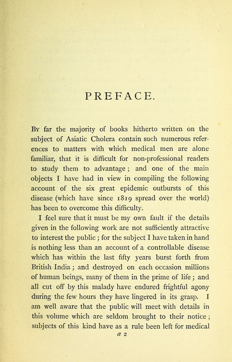 PREFACE. By far the majority of books hitherto written on the subject of Asiatic Cholera contain such numerous refer- ences to matters with which medical men are alone familiar, that it is difficult for non-professional readers to study them to advantage; and one of the main objects I have had in view in compiling the following account of the six great epidemic outbursts of this disease (which have since 1819 spread over the world) has been to overcome this difficulty. I feel sure that it must be my own fault if the details given in the following work are not sufficiently attractive to interest the pubHc; for the subject I have taken in hand is nothing less than an account of a controllable disease which has within the last fifty years burst forth from British India; and destroyed on each occasion miUions of human beings, many of them in the prime of life ; and all cut off by this malady have endured frightful agony during the few hours they have lingered in its grasp. I am well aware that the public will meet with details in this volume which are seldom brought to their notice ; subjects of this kind have as a rule been left for medical a 2