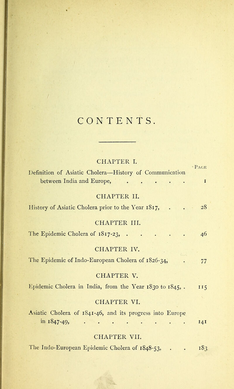 CONTENTS. CHAPTER I. Definition of Asiatic Cholera—History of Communication between India and Europe, ..... i CHAPTER II. liistory of Asiatic Cholera prior to the Year 1817, . . 28 CHAPTER III. The Epidemic Cholera of 1817-23, 46 CHAPTER IV. The Epidemic of Indo-European Cholera of 1826-34, . 77 CHAPTER V. Epidemic Cholera in India, from the Year 1830 to 1845, • ^^5 CHAPTER VI. Asiatic Cholera of 1841-46, and its progress into Europe in 1847-49, 141 CHAPTER VII. The Indo-European Epidemic Cholera of 1848-53, . . 183