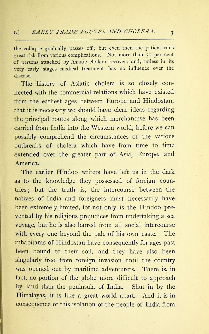 J.] EARLY TRADE ROUTES AND CHOLERA. the collapse gradually passes off; but even then the patient runs great risk from various complications. Not more than 50 per cent of persons attacked by Asiatic cholera recover; and, unless in its very early stages medical treatment has no influence over the disease. The history of Asiatic cholera is so closely con- nected with the commercial relations which have existed from the earHest ages between Europe and Hindostan, that it is necessary we should have clear ideas regarding the principal routes along which merchandise has been carried from India into the Western world, before we can possibly comprehend the circumstances of the various outbreaks of cholera which have from time to time extended over the greater part of Asia, Europe, and America. The earlier Hindoo writers have left us in the dark as to the knowledge they possessed of foreign coun- tries ; but the truth is, the intercourse between the natives of India and foreigners must necessarily have been extremely limited, for not only is the Hindoo pre- vented by his religious prejudices from undertaking a sea voyage, but he is also barred from all social intercourse with every one beyond the pale of his own caste. The inhabitants of Hindostan have consequently for ages past been bound to their soil, and they have also been singularly free from foreign invasion until the country was opened out by maritime adventurers. There is, in fact, no portion of the globe more difficult to approach by land than the peninsula of India. Shut in by the Himalayas, it is like a great world apart. And it is in consequence of this isolation of the people of India from