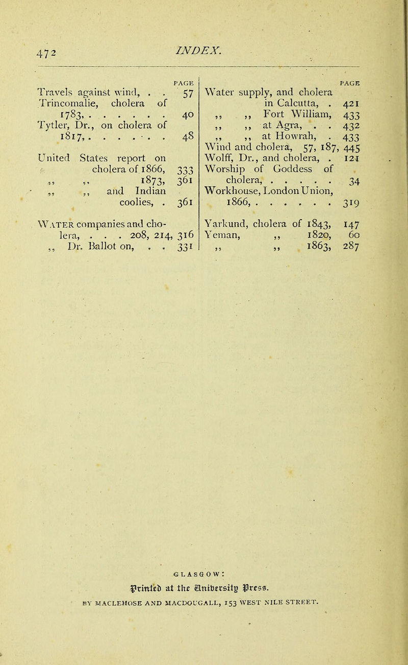 PAGE Travels against wind, . . 57 Trincomalie, cholera of 1783, ...... 40 lytler, Dr., on cholera of 1817, ....... 48 United States report on cholera of 1866, 333 1873, 361 and Indian coolies, . 361 Water companies and cho- lera, . . . 208, 214, 316 Dr. Ballot on, . . 331 PAGE Water supply, and cholera in Calcutta, . 421 Fort William, 433 at Agra, . . 432 ,, 5, at Howrah, . 433 Wind and cholera, 57, 187, 445 Wolff, Dr., and cholera, . I2i Worship of Goddess of cholera, 34 Workhouse, London Union, 1866, 319 Yarkund, cholera of 1843, 147 Yeman, 1820, 60 1863, 287 GLASGOW: 3?rmtieb at \\\z glttibersiti) Prc^g. BY MACLEHOSE AND MACDOUGALL, 153 WEST NILE STREET.