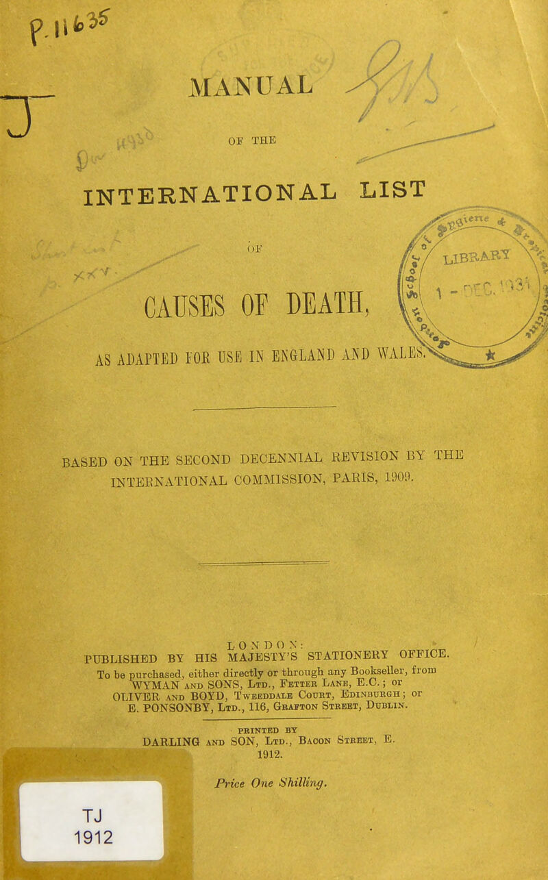 II MANUAL 9 OE THE INTERNATIONAL LIST CAUSES OF DEATH, AS ADAPTED TOR USE IN ENGLAND AND W BASED ON THE SECOND DECENNIAL REVISION BY THE INTERNATIONAL COMMISSION, PARIS, 1909. LONDON: - PUBLISHED BY HIS MAJESTY'S STATIONERY OFFICE. To be purchased, either directly or through any Bookseller, from WYMAN AND SONS, Ltd., Fetter Lane, E.G.; or OLIVER AND BOYD, Tweeddale Cotjiit, EDiNnuRGn; or E. PONSONBY, Ltd., 116, Gbafton Street, Dublin. PRINTED BY DARLING AND SON, Ltd., Bacon Street, E. 1912.