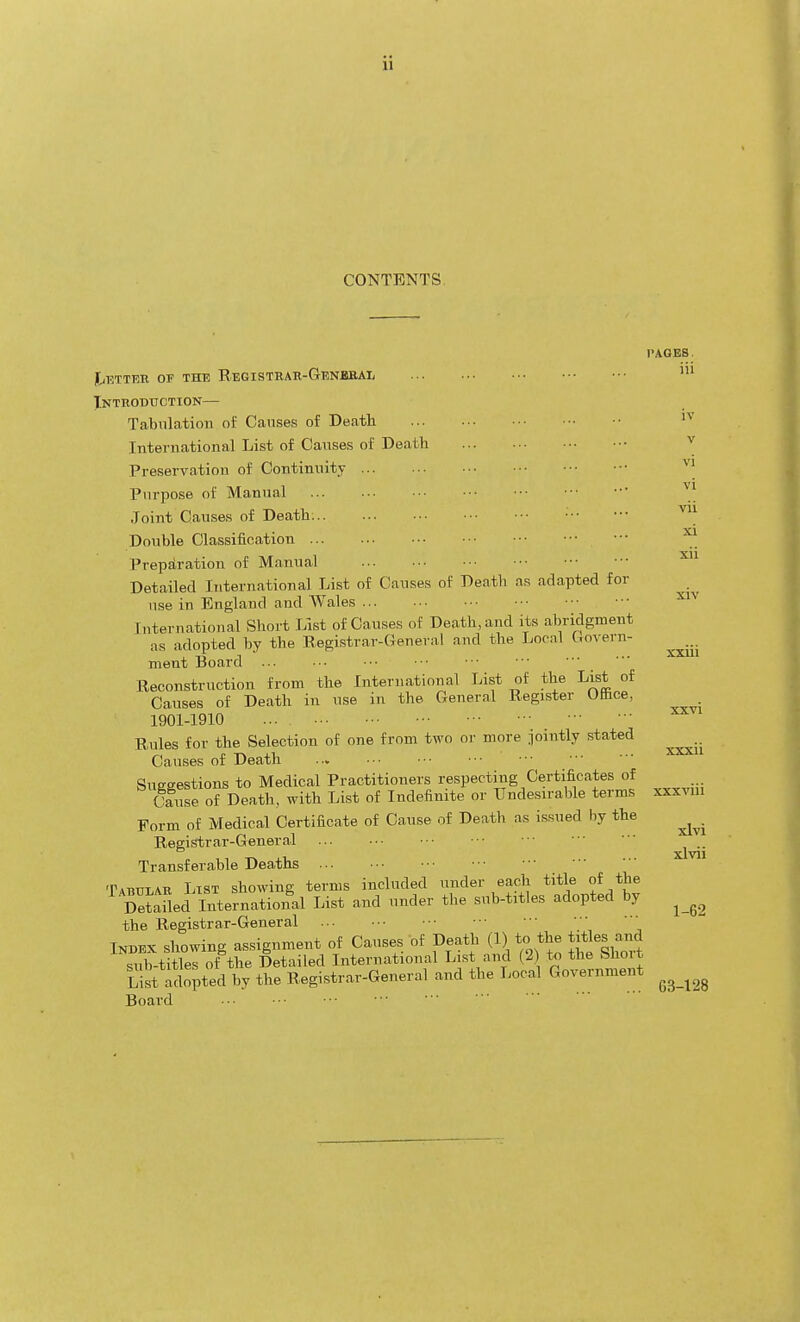 CONTENTS. jtiHTTER OF THE REGISTRAK-GENJBaAI, Xnthoduction— Tabulation of Causes of Death International List of Causes of Death Preservation of Continuity Purpose of Manual Joint Causes of Death: Double Classiiication Preparation of Manual Detailed International List of Causes of Deatli as adapted for use in England and Wales International Short List of Causes of Death, and its abridgment as adopted by the Registrar-General and the Local Govern- ment Board ... Reconstruction from the International List of the List of Causes of Death in use in the General Register Office, 1901-1910 Rules for the Selection of one from two or more iointly stated Causes of Death Suesestions to Medical Practitioners respecting Certificates of Cause of Death, with List of Indefinite or Undesirable terms Form of Medical Certificate of Cause of Deatli as issued by the Registrar-General Transferable Deaths Tabular List showing terms included under each title of the SaUed International List and under the sub-titles adopted by the Registrar-General _ Index showing assignment of Causes of Death (1) to the titles and siStitles of the Detailed International List and (2) to the Short Li4 ^opted by the Registrar-General and the Local Government Board PAGES. iii IV v vi vi vii xi xii XIV XXVI xxxii xxxviii xlvi xlvii 1-62 G3-128
