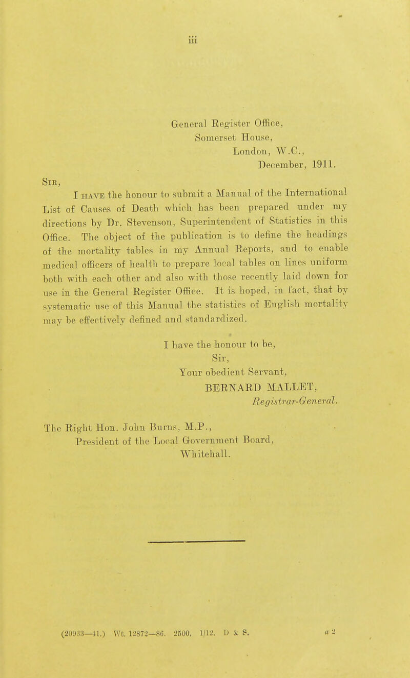 Genera] Reo'ister Office, Somerset House, London, W.C., December, 1911. Sir, I HAVE the honour to submit a Manual of the International List of Causes of Death which has been prepared under my directions by Dr. Stevenson, Superintendent of Statistics in this Office. The object of the publication is to define the headino-s of the mortality tables in my Annual Reports, and to enable medical officers of health to prepare local tables on lines uniform both with each other and also with those recently laid down for use in the General Register Office. It is hoped, in fact, that by systematic use of this Manual the statistics of Eu^'lish mortality may be effectively defined and standardized. I have the honour to be, Sir, Tour obedient Servant, BERNARD MALLET, R e gistrar-Gen e ra I. The Right Hon. John Burns, M.P., President of the Local Government Board, Whitehall. (20'j:);i—41.) V/t, 12873—8C. 2500. 1/12. U ii B.