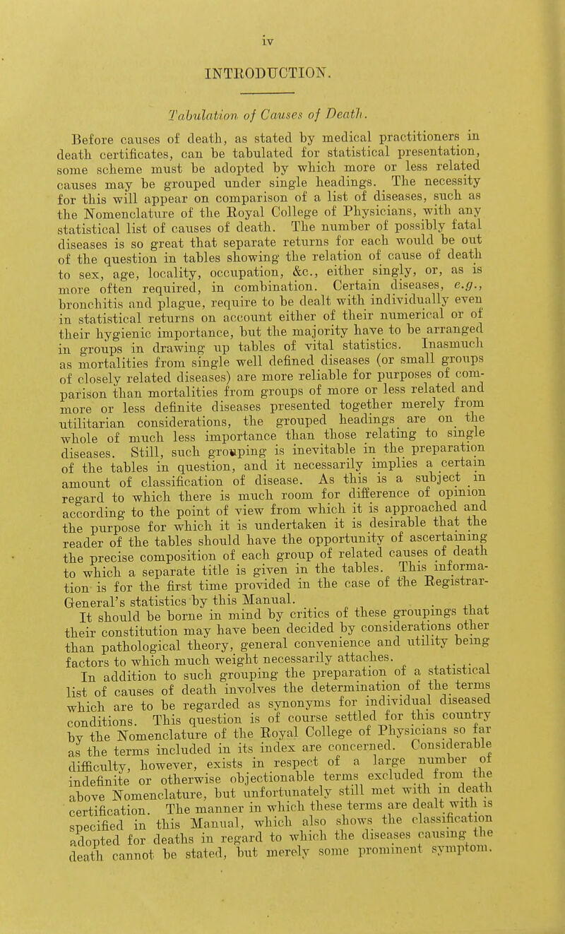 INTEODUCTION. Tabulation of Causes of Death. Before causes of death, as stated by medical practitioners in deatli certificates, can be tabulated for statistical presentation, some scheme must be adopted by which more or less related causes may be grouped under single headings. _ The necessity for this will appear on comparison of a list of diseases, such as the Nomenclature of the Royal College of Physicians, with any statistical list of causes of death. The number of possibly fatal diseases is so great that separate returns for each would be out of the question in tables showing the relation of cause of death to sex, age, locality, occupation, &c., either singly, or, as is more often required, in combination. Certain diseases, e.g., bronchitis and plague, require to be dealt with individually even in statistical returns on account either of their numerical or of their hygienic importance, but the majority have to be arranged in groups in drawing up tables of vital statistics. Inasmucli as mortalities from single well defined diseases (or small groups of closely related diseases) are more reliable for purposes of com- parison than mortalities from groups of more or less related and more or less definite diseases presented together merely from utilitarian considerations, the grouped headings are on_ the whole of much less importance than those relating to single diseases. Still, such grouping is inevitable in the preparation of the tables in question, and it necessarily implies a certain amount of classification of disease. As this is a subject in regard to which there is much room for difference of opinion according to the point of view from which it is approached and the purpose for which it is undertaken it is desirable that the reader of the tables should have the opportunity of ascertaining the precise composition of each group of related causes ot death to which a separate title is given in the tables. This informa- tion is for the first time provided in the case of the Registrar- General's statistics by this Manual. . ,1 , It sbould be borne in mind by critics of these groupings that their constitution may have been decided by considerations other than pathological theory, general convenience and utility being factors to which much weight necessarily attaches. In addition to such grouping the preparation ot a statistical list of causes of death involves the determination of the terms which are to be regarded as synonyms for individual diseased conditions. This question is of course settled tor this country bv the Nomenclature of the Royal College of Physicians so far as the terms included in its index are concerned. Considerable difficulty, however, exists in respect of a large number of indefinite or otherwise objectionable terms excluded from the above Nomenclature, but unfortunately still met with m death certification. The manner in which these terms are dealt with is specified in this Manual, which also shows the classification adopted for deaths in regard to which the diseases causmg the death cannot be stated, but merely some prominent symptom.