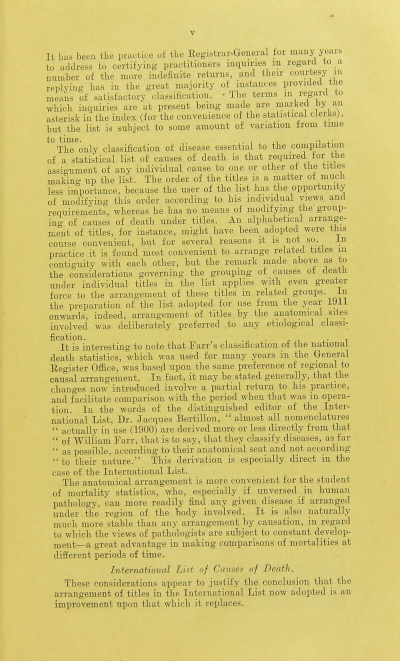 It lias been tlie practice of the Eegistrar-General for many years to address to certifyiug' practitioners inquiries in regard to a number of the more indefinite returns, and their courtesy in replying has in the great majority of instances provided the means of satisfactory classification. -The terms m regard to Avhich inquiries are at present being made are marked by an asterisk in the index (for the convenience of the statistical clerks), but the list is subject to some amount of variation from time to time. . 1 ,1 -1 +• The only classification of disease essential to the compilation of a statistical list of causes of death is that required for the assignment of any individual cause to one or other of the titles making up the list. The order of the titles is a matter of much less importance, because the user of the list has the opportunity of modifying this order according to his individual views and requirements, whereas he has no means of modifying the group- ino- of causes of death under titles. An alphabetical arrange- ment of titles, for instance, might have been adopted were this course convenient, but for several reasons it is not so. in practice it is found most convenient to arrange related titles m contiguity with each other, but the remark made above as to the considerations governing the grouping of causes of death under individual titles in the list applies witb even greater force to the arrangement of these titles in related groups. In the preparation of the list adopted for use from the year 1911 onwards, indeed, arrangement of titles by the anatomical sites involved was deliberately preferred to any etiological classi- fication. . . . • 1 It is interesting to note that Farr's classification of the national death statistics, which was used for many years in the General Register Office, was based upon the same preference of regional to causal arrangement. In fact, it may be stated generally, that the changes now introduced involve a partial return to his practice, and facilitate comparison with the period when that was in opera- tion. In the words of the distinguished editor of the Inter- national List, Dr. Jacques Bertillon,  almost all nomenclatures  actually in use (1900) are derived more or less directly from that  of AVilliam Farr, that is to say, that they classify diseases, as far  as possible, according to'their anatomical seat and not according to their nature. This derivation is especially direct in the case of the International List. The anatomical arrangement is more convenient for the student of mortality statistics, who, especially if unversed in human pathology, can more readily find any given disease if arranged under the region of the body involved. It is also naturally much more stable than any arrangement by causation, in regard to which the views of pathologists are subject to constant develop- ment—a great advantage in making comparisons of mortalities at different periods of time. International List of Cavses of Deatli. These considerations appear to justify the conclusion that the arrangement of titles in the International List now adopted is an improvement upon that which it replaces.