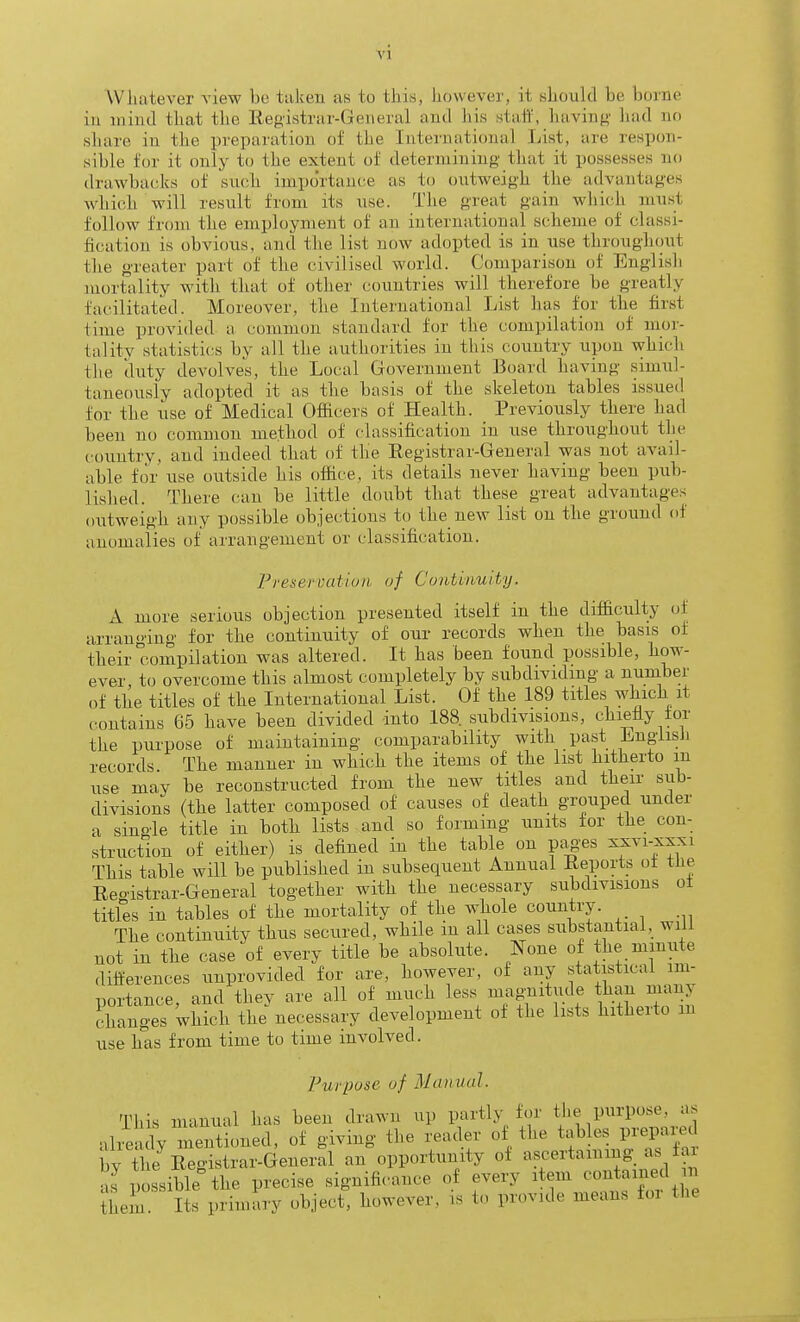 \'l Whatever view be taken as to this, however, it should be borne ill mind that the Registrar-General and his staii', having had no share in the preparation of the International List, are respon- sible for it only to the extent of determining that it possesses no drawbacks of such importance as to outweigh the advantages which will result from its use. The great gain wliicdi must follow from the employment of an international scheme of classi- fication is obvious, and the list now adopted is in use throughout the greater part of the civilised world. Comparison of Englisli mortality with that of other countries will therefore be greatly facilitated. Moreover, the International List has for the first time provided a common standard for the compilation of mor- tal itv statistics by all the authorities in this country upon which the duty devolves, the Local Government Board having .simul- taneously adopted it as the basis of the skeleton tables issued for the use of Medical Officers of Health. Previously there had been no common method of classification in use throughout the country, and indeed that of the Eegistrar-General was not avail- able for use outside his office, its details never having been pub- lished. There can be little doubt that these great advantages outweigh any possible objections to the new list on the ground of anomalies of arrangement or classification. Presercatiuii uf Continuity. A more serious objection presented itself in the difl&culty of arranging for the continuity of our records when the basis of their compilation was altered. It has been found possible, how- ever, to overcome this almost completely by subdividing a number of the titles of the International List. Of the 189 titles which it contains 65 have been divided into 188. subdivisions, chiefiy tor the purpose of maintaining comparability with past LngiisJi records. The manner in which the items of the list hitherto m use may be reconstructed from the new titles and their sub- divisions (the latter composed of causes of death grouped under a single title in both lists and so forming units for the con- struction of either) is defined in the table on piig-es ^f^i-j^^;^! This table will be published in subsequent Annual Reports ot tlie Reoistrar-General together with the necessary subdivisions ot titles in tables of the mortality of the whole country. The continuity thus secured, while in all cases substantial, will not in the case of every title be absolute. None of the minute differences unprovided for are, however, of any statistical im- portance, and they are all of much less magnitude tban many cdianges which the necessary development ot the lists hitherto m use has from time to time involved. Purpose of Manual. This manual has been drawn up partly for tl.e purpose, as aheaiy mentioned, of giving the reader of the tables prepared by the Registrar-General an opportunity of ascertaining as fa as possible the precise significance of every item contained n