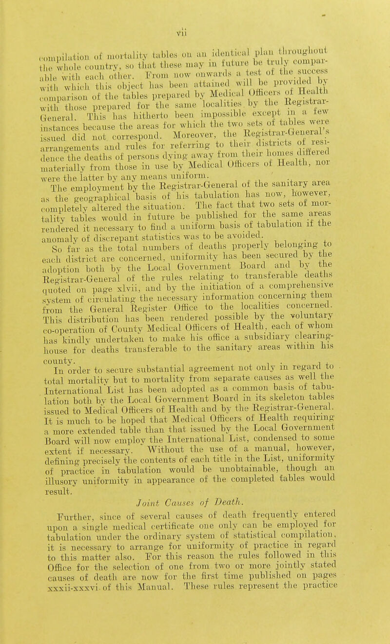 ,„„u,ilation of nu.rtiility tables ou au identical plan t nuuf.l...ui e ude rountrv, so that these may in future be tvu y oompai- ,Ue w th ea. h other. Fron, n<,w nnwar.ls a tes oi tbe success h vvhii-.h this object has been attained wil be provided bj .nlparison of the tables prepared by Medical U&cers of HeaWi with those prepared for the same localities. by the R^gistia General. This has hitherto been impossible except m a few inSces because the areas for which the two sets of tables wer issued did not correspond. Moreover, the Registrar-Geueial s x-angements and rules for referring- to their districts o resr- dence the deaths of persons dying away f^^^^their 1>^««;1 tt^^. materially from those in use by Medical Officers of Health, nor were the latter by any means uniform. ' The employment by the Registrar-General of the sanitary area as the geographical basis of his tabulation has now, however, c.ompletely altered the situation. The fact that two sets oi mor- tality tables would in future be published for the same areas rendered it necessary to find a uniform basis of tabulation it the anomaly of discrepant statistics was to be avoided. _ So far as the total numbers of deaths properly belonging to each district are concerned, uniformity has been secured by tlie adoption both bv the Local Government Board and by the Eeoistrar-General of the rules relating to transferable deaths I,noted on page xlvii, and by the initiation of a comprehensive system of circulating the necessary information concerning them from the General Register Office to the localities concerned. This distribution has been rendered possible hy the voluntary co-operation of County Medical Officers of Health each of whom has kindly undertaken to make his office a subsidiary clearing- house for deaths transferable to the sanitary areas withm his county. , . 1 , In order to secure substantial agreement not only m regartl to total mortalitv but to mortality from separate causes as well the InternationarList has been adopted as a common basis of tabu- lation both by the Local Government Board m its skeleton tables issued to Medical Officers of Health and by the Registrar-General. It is much to be hoped that Medical Officers of Health requiring a more extended table than that issued by the Local Government Board will now emplov the International List, condensed to some extent if necessary. Without the use of a manual, however, defining precisely the contents of each title in the List, uniformity of practice in tabulation would be unobtainable, though an illusory uniformity in appearance of the completed fables would result. Joint Causes of Death. Further, since of several causes of death frequently entered upon a single medical certificate one only can be employed for tabulation under the ordinary system of statistical_ compilation, it is necessary to arrange for uniformity of practice in regard to this matter also. For this reason the rules followed in this Office for the selection of one from two or more jointly stated causes of death are now for the first time published on pages xxxii-xxxvi.of this Manual. These rules represent the practice