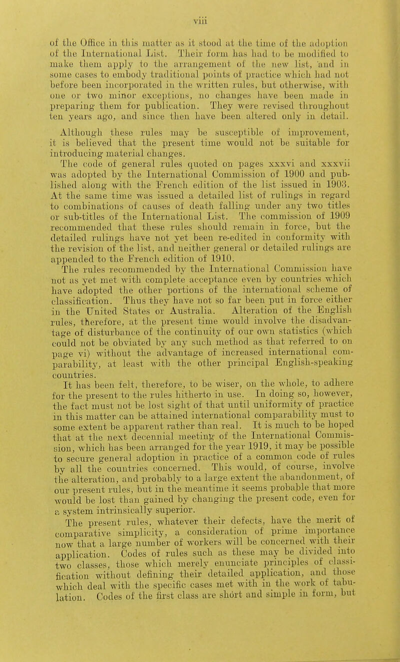 via of the Office iu tliis matter as it stood at the tinie of the adoption of the luteruatioual List. Their form has had to be modified to make them apply to the arraugemeut of tlie new list, and in some cases to embody traditional points of practice which had not before beeu incorporated in the writteu rules, but otherwise, with one or two minor exceptions, no (;hanges have been made in preparing them for publication. They were revised throughout ten years ago, and since then have been altered only in detail. Although these rules may be susceptible of improvement, it is believed that the present time would not be suitable for introducing material changes. The code of general rules quoted on pages xxxvi and xxxvii was adopted by the International Commission of 1900 and pub- lished along with the French edition of the list issued in 190;j. At the same time was issued a detailed list of rulings in regard to combinations of causes of death falling under any two titles or sub-titles of the International List. The commission of 1909 recommended that these rules should renmiu in force, but the detailed rulings have not yet been re-edited in conformity with the revision of the list, and neither general or detailed rulings are appended to the French edition of 1910. The rules recommended by the International Commission have not as yet met with complete acceptance even by countries which have adopted the other portions of the international schenie of classification. Thus they have not so far been put in force either in the United States or Australia. Alteration of the English rules, therefore, at the present time would involve the disadvan- tage of disturbance of the continuity of our own statistics (which could not be obviated by any such method as that referred to on page vi) without the advantage of increased international com- parability, at least with the other principal English-speaking countries. It has been felt, therefore, to be wiser, on the whole, to adhere for the present to the rules hitherto in use. In doing so, however, the fact must not be lost sight of that until uniformity of practice in this matter can be attained international comparability must to some extent be apparent rather than real. It is much to be hoped that at the next decennial meeting of the International Commis- sion, which has been arranged for the year 1919, it may be possible to secure general adoption in practice of a common code of rules by all the countries concerned. This would, of course, involve the alteration, and probably to a large extent the abandonment, of our present rules, but in the meantime it seems probable that more would be lost than gained by changing the present code, even for a system intrinsically superior. The present rules, whatever their defects, have the merit of comparative simplicity, a consideration of prime importance now that a large number of workers will be concerned with their application. Codes of rules such as these may be divided into two classes, those which merely enunciate principles of classi- fication without defining their detailed application, and those which deal with the specific cases met with in the work of tabu-