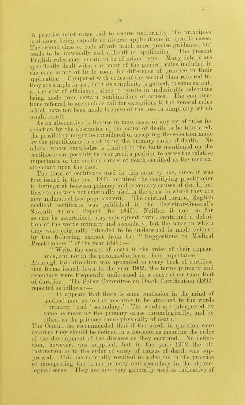 ih practice must often fail to secure uuiformity, the prmciyles laid down beinj^- capable of diverse applications m speciiic cases. Tlie second class of code affords mucli more precise guidance, but tends to be unwieldlj- and difficult of application. TJie present Euo'lisli rules mav be said to be of mixed type. Many details are specificallv dealt with, and most of the oeueral rules included m the code admit of little room for difference of practice m their application. Compared with codes of the second class referred to, they are simple in use, but this simplicity is gained, to some extent, at the cost of efficiency, since it results in undesirable selections being made from certain combinations of causes. The combina- tions referred to are such as call for exceptions to the general rules which have not been made because of the loss in simplicity which would result. As an alternative to the use in most cases of any set of rules for selection by the abstractor of the cause of death to be tabulated, the possibility miglit be considered of accepting the selection made by the practitioner in certifying the primary cause of death. No official whose knowledge is limited to the facts mentioned on the certificate can possibly be in so good a position to assess the relative importance of the various causes of death certified as the medical attendant upon the case. The form of certificate used in this country has, since it was first issued in the year 1845, required the certifying practitioner to distinguish between primary and secondary causes of death, but these terms were not originally used in the sense in which they are now understood (xee page xxxviii). The original form of English medical certificate was published in the Eegistrar-General's Seventh Annual Eeport (for 1845). Neither it nor, so far as can be ascertained, any subsequent form, contained a defini- tion of the words primary and secondary, but the sense in which they were originally intended to be understood is made evident by the following extract from the Sug-gestions to Medical Practitioners '' of the year 1845 : — Write the causes of death in the order of their appear- ance, and not in the presumed order of their importance. Although this direction was appended to every book of certifica- tion forms issued down to the year 1902, the terms primary and secondary were frequently understood in a sense other than that of duration. The Select Committee on Death Certification (1893) reported as follows : — It appears that there is some confusion in the mind of medical men as to the meaning to be attached to the words ' primary ' and ' secondary.' The words are interpreted by some as meaning the primary cause chronologically, and by others as the primary cause physically of death. The Committee recommended that if the words in question were retained they should be defined in a footnote as meaning the order of the development of the diseases as they occurred. No defini- tion, however, was supplied, but in the year 1902 the old instruction as to the order of entry of causes of death was sup- pressed. This has naturally resulted in- a decline iii the practice of interpreting the terms primary and secondary in the chrono- logical sense. Tliey are now very generally used as indicative of