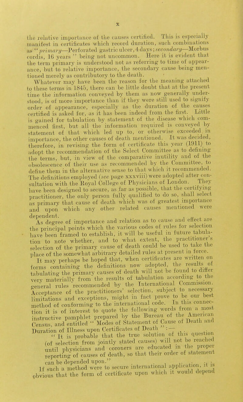 the joliitive impuiliiuce of the causes certiliecl. This is especially uiauifest in certificates which record duration, such combinations as priman;—Pei'ionxted gastric ulcer, 4 days; .secondary—Morhua cordis, 10 years being not uncommon. Here it is evident that the term primary is understood not as referring to time of appear- ance, but to relative importance, the secondary cause being men- tioned merely as contributory to the death. Whatever may have been the reason for the meaning attached to these terms in 1845, there can be little doubt that at the present time the information conveyed by tliem as now generally under- stood, is of more importance tlian if they were still used to signify order of appearance, especially as the duration of_ the causes certified is asked for, as it has been indeed from the first. Little is gained for tabulation bv statement of the disease which com- menced first, but all the information required is conveyed by statement of that which led up to, or otherwise exceeded in importance, the other causes of death mentioned. It was decided, therefore, in revising the form of certificate this year (1911) to adopt the recommendation of the Select Committee as to defining the terms, but, in view of the comparative inutility and of the obsolescence of their use as recommended by the Committee, to define them in the alternative sense to that which it recommended. The definitions employed (see page xxxviii) were adopted after con- sultation with the Eoyal College of Physicians of Loudon. Lhej have been designed to secure, as far as possible, that the certiiying practitioner, the onlv person fully qualified to do so, shall select as primary that cause of death which was of greatest importance and upon which any other related causes mentioned were dependent. . -, k ± As deoree of importance and relation as to cause and ettect are the principal points which the various codes of rules for selection have been framed to establish, it will be useful m future t;abula- tion to note whether, and to what extent, the practitioners selection of the primary cause of death could be used to take tlie place of the somewhat arbitrary detailed rules at present m force. It may perhaps be hoped that, when certificates are written on forms containing the definitions now adopted the Results of tabulating the primary causes of death will not be found to ditter very materially from the results of tabulation according to the o'eneral rules recommended by the International Commission. Acceptance of the practitioners' selection, subject to necessary limitations and exceptions, might in fact prove to be our best method of conforming to the international code. In this connec- tion it is of interest to quote the following words from a most instructive pamphlet prepared by the Bureari of the Ame.-ican Census, and entitled Modes of Statement of Cause of Death and Duration of Illness upon Certificates of Death •• — - It IS probable that the true solution of this question (of selection from jointly stated causes) will not be reached until physicians and coroners are educated m the propei reporting of causes of death, so that their order of statement can be depended upon. . i- j- u ' If such a method were to secure international application, it is pbvious that^he form of certificate upon whicli it would depend
