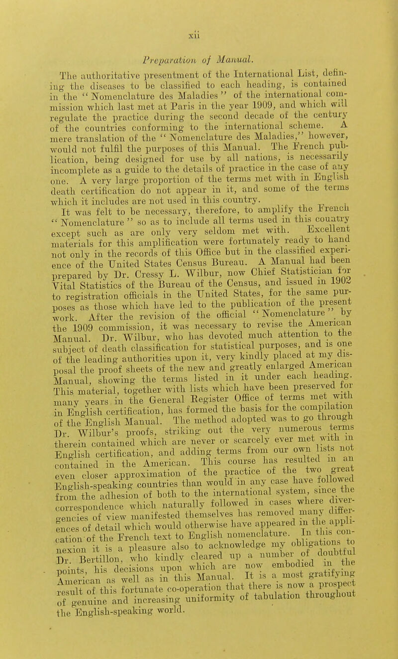 Preparation of Manual. The authoritative presentment of the International List, defin- ing' the diseases to be classified to each heading, is contained in the Nomenclature des Maladies of the international com- mission which last met at Paris in the year 1909, and which wi.l regulate the practice during the second decade of the century of the countries conforming to the international scheme. A mere translation of the Nomenclature des Maladies, however, would not fulfil the purposes of this Manual. The French pub- lication, being designed for use by all nations, is necess^arily incomplete as a guide to the details of practice in the case of any one. A very large proportion of the terms met with in English death certification do not appear in it, and some of the terms which it includes are not used in this country. , , , It was felt to be necessary, therefore, to amplify the i^rencli Nomenclature so as to include all terms used m this country except such as are only very seldom met with. Excellent, materials for this amplification were fortunately ready to hand not only in the records of this Office but in the classified experi- ence of the United States Census Bureau. A Manual had been prepared by Dr. Cressy L. Wilbur, now Chief Statistician tor Vital Statistics of the Bureau of the Census, and issued m IJU^ to registration officials in the United States, for the same pur- poses as those which have led to the publication of the present work After the revision of the official Nomenclature by the 1909 commission, it was necessary to revise the American Manual Dr. Wilbur, who has devoted much attention to tfie subiect of death classification for statistical purposes and is one of the leading authorities upon it, very kindly placed at my dis- posal the proof sheets of the new and greatly enlarged American Manual, showing the terms listed in it under each Wing This material, together with lists which have been P^-eserved fo many years in the General Register Office of terms J in English certification, has formed the basis for the compilation of the English Manual. The method adopted was to go thi-ougfi Dr. Wilbur's proofs, striking- out the very numerous terin therein contained which are never or scarcely ever f ^ English certification, and adding terms from our own ist not contained in the American. This course ha. resulted in^vu even closer approximation of the practice of the two gieat Enolish-speaking countries than would in any case have followed Iiom the adhesion of both to the international system smce the correspondence which naturally followed m cases where d ve - oencies of view manifested themselves has removed many diiiei- e'estf detail which would othei;wise have appeared - the apph- cation of the French text to English nomenclature, in tins con nex?on it is a pleasure also to acknowledge my obhga ions ^^^^ Di Bertillon, who kindly cleared up a ^^^^^^ «^ ?, the T)ointr his decisions upon which are now embodied m the American as well as in this Manual. It is a most gratifymg American as 1^ co-operation that there is now a prospect ^^inl^:^^L^e':b;Sfo^mity „f tabulation throughout the English-speaking world.