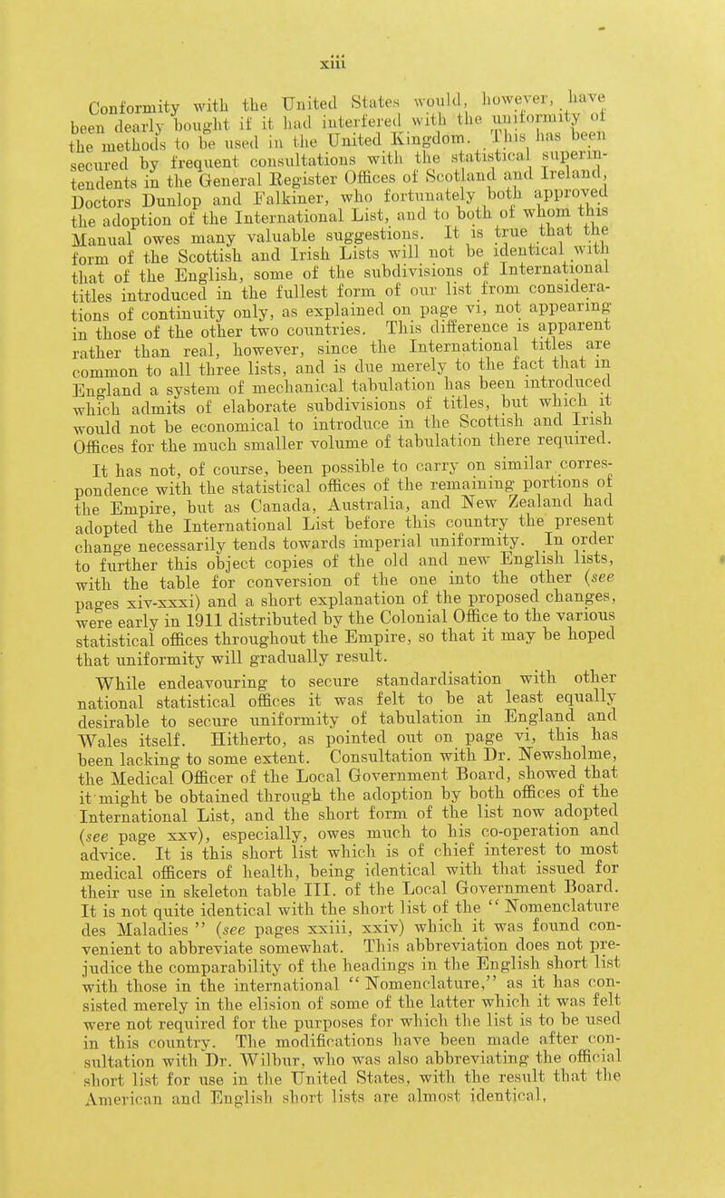 Conformity with the United States would however, have been dearly bought if it hud interfere.! with the ormity o the methods to be used in the United Kingdom i his has been secured by frequent consultations with the statistical superin- iendents in the General Register Offices of Scotland and Ireland Doctors Dunlop and Ealkiner, who fortunately both approved the adoption of the International List, and to both of whom this Manual owes many valuable suggestions. It is true that the form of the Scottish and Irish Lists will not be identical with that of the English, some of the subdivisions of International titles introduced in the fullest form of our list from considera- tions of continuity only, as explained on page vi, not appearing in those of the other two countries. This difference is apparent rather than real, however, since the International titles are common to all three lists, and is due merely to the fact that m Eno-land a system of mechanical tabulation has been introduced which admits of elaborate subdivisions of titles, but which it would not be economical to introduce in the Scottish and Irish Offices for the much smaller volume of tabulation there required. It has not, of course, been possible to carry on similar corres- pondence with the statistical offices of the remaining portions of the Empire, but as Canada, Australia, and New Zealand had adopted the International List before this country the present change necessarily tends towards imperial uniformity. In order to further this object copies of the old and new English lists, with the table for conversion of the one into the other (see pages xiv-xxxi) and a short explanation of the proposed changes, were early in 1911 distributed by the Colonial Office to the various statistical offices throughout the Empire, so that it may be hoped that uniformity will gradually result. While endeavouring to secure standardisation with other national statistical offices it was felt to be at least equally desirable to secure uniformity of tabulation in England and Wales itself. Hitherto, as pointed out on page vi, this has been lacking to some extent. Consultation with Dr. ISTewsholme, the Medical Officer of the Local Government Board, showed that it might be obtained through the adoption by both offices of the International List, and the short form of the list now adopted (see page xxv), especially, owes much to his co-operation and advice. It is this short list which is of chief interest to most medical officers of health, being identical with that issued for their use in skeleton table III. of the Local Government Board. It is not quite identical with the short list of the Nomenclature des Maladies (see pages xxiii, xxiv) which it was found con- venient to abbreviate somewhat. This abbreviation does not pre- judice the comparability of the headings in the English short list with those in the international Nomenclature, as it has con- sisted merely in the elision of some of the latter which it was felt were not required for the purposes for which the list is to be used in this country. The modifications have been made after con- sultation with Dr. Wilbur, who was also abbreviating the official short list for use in the United States, with the result that the American and English short lists are almost identical,