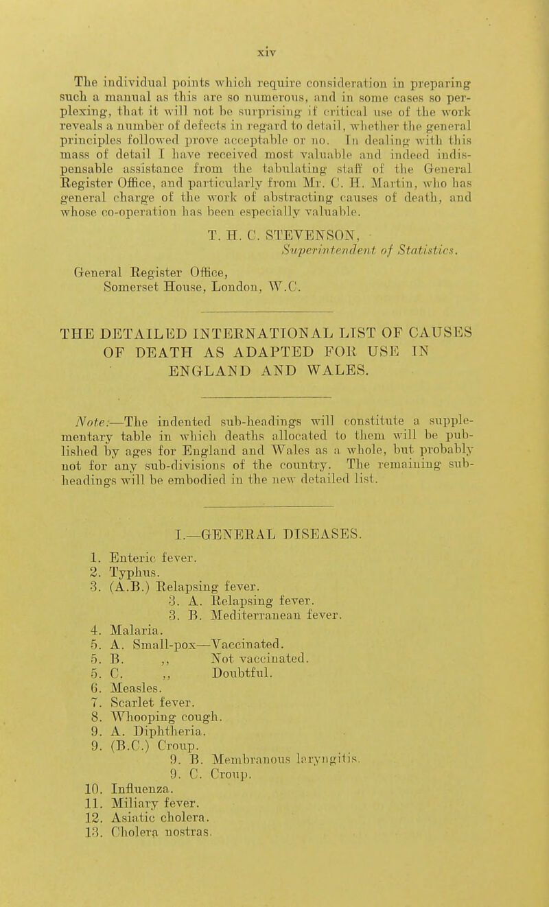 The individual points vi'hicli require consideraiion in preparing sucli a manual as this are so numerous, and in some cases so per- plexing, that it will not be sxirprisiug if critical use of the work reveals a number of defects in regard to detail, whether the general principles followed prove acceptable or no. In dealing with this mass of detail I have received most valuable and indeed indis- pensable assistance from the tabulating staff of the General Register Office, and particularly from Mr. C. H. Martin, who has general charge of the work of abstracting causes of death, and whose co-operation has been especially valuable. T. H. C. STEVENSON, Superintendent of Statistics. General Register Office, Somerset House, London, W.C. THE DETAILED INTERNATIONAL LIST OF CAUSES OF DEATH AS ADAPTED FOR USE IN ENGLAND AND WALES. Note:—The indented sub-headings will constitute a supple- mentary table in which deaths allocated to them will be pub- lished by ages for England and Wales as a whole, but probably not for any sub-divisions of the country. The remaining sub- headings will be embodied in the new detailed list. I._GENERAL DISEASES. .1. Enteric fever. 2. Typhiis. 3. (A.B.) Relapsing fever. 3. A. Relapsing fever. 3. B. Mediterranean fever. 4. Malaria. 5. A. Small-pox—Yaccinated. 5. B. ,, Not vaccinated. 5. C. „ Doiibtful. 6. Measles. 7. Scarlet fever. 8. Whooping cough. 9. A. Diphtheria. 9. (B.C.) Croup. 9. B. Membranous hiryngitis. 9. C. Croup. 10. Influenza. 11. Miliary fever. 12. Asiatic cholera. 13. Cholerfi uostras.
