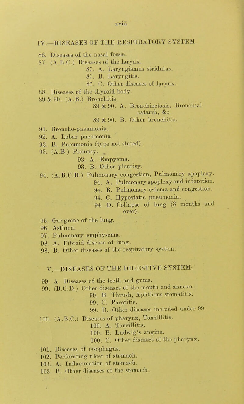 IV.—DISEASES OF THE EESPIRATORY SYSTEM. 86. Diseases of the uasal fossse. 87. (A.B.C.) Diseases of tlie larynx. 87. A. Laryngismus stridulus. 87. B. Laryngitis. 87. C. Other diseases of larynx. 88. Diseases of the thyroid body. 89 & 90. (A.B.) Bronchitis. 89 & 90. A. Bronchiectasis, Bronchial catarrh, &c. 89 & 90. B. Other bronchitis. 91. Broncho-pneumonia. 92. A. Lobar pneumonia. 92. B. Pneumonia (type not stated). 93. (A.B.) Pleurisy. . 93. A. Empyema. 93. B. Other pleurisy. 94. (A.B.CD.) Pulmonary congestion. Pulmonary apoplexy. 94. A. Pulmonary apoplexy and infarction. 94. B. Pulmonary oedema and congestion. 94. 0. Hypostatic pneumonia. 94. D. Collapse of lung (3 months and over). 95. Gangrene of the lung. 96. Asthma. 97. Pulmonary emphysema. 98. A. Fibroid disease of lung. 98. B. Other diseases of the respiratory system. Y.—DISEASES OF THE DIGESTIVE SYSTEM. 99. A. Diseases of the teeth and gums. 99. (B.C.D.) Other diseases of the mouth and annexa. 99. B. Thrush, Aphthous stomatitis. 99. C. Parotitis. 99. D. Other diseases included iinder 99. 100. (A.B.C.) Diseases of pharynx, Tonsillitis. 100. A. Tonsillitis. 100. B. Ludwig's angina. 100. C. Other diseases of the pharynx. 101. Diseases of oesophagus. 102. Perforating ulcer of stomach. 103. A. Inflammation of stomach, 103. B. Other diseases of the stomach.