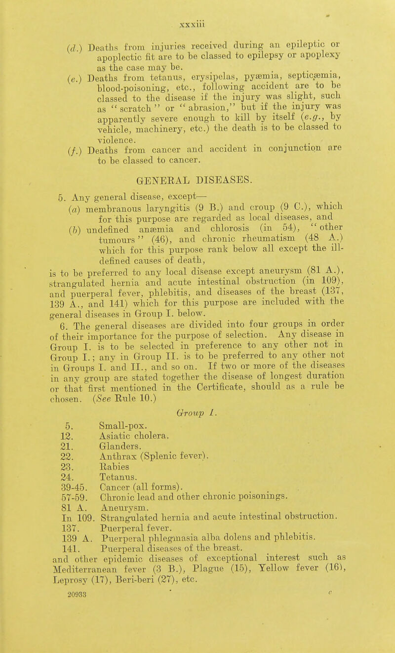 (d ) Deatlis from iujuvies received during aii epileptic or apoplectic fit are to be classed to epilepsy or apoplexy as the case niay be. _ . (e.) Deaths from tetanus, erysipelas, pysemia, septicaemia, blood-poisouing, etc., following accident are to be classed to the disease if the injury was slight, such as scratch or abrasion, but if the injury was apparently severe enough to kill by itself {e.g., by vehicle, machinery, etc.) the death is to be classed to violence. (/.) Deaths from cancer and accident in conjunction are to be classed to cancer. GENERAL DISEASES. 5. Any general disease, except— {a) membranous laryngitis (9 B.) and croup (9 C), which for this purpose are regarded as local diseases, and (/;) undefined anaemia and chlorosis (in 54), other tumours (46), and chronic rheumatism (48 A.) which for this purpose rank below all except the ill- defined causes of death, is to be preferred to any local disease except aneurysm (81 A.), strangulated hernia and acute intestinal obstruction (in 109), and puerperal fever, phlebitis, and diseases of the breast (137, 139 A., and 141) which for this purpose are included with the general diseases in Group I. below. 6. The general diseases are divided into four groups in order of their importance for the purpose of selection. Any disease in Group I. is to be selected in preference to any other not in Group I.; any in Group II. is to be preferred to any other not in Groups I. and II., and so on. If two or more of the disea^ses in any group are stated together the disease of longest duration or that first mentioned in the Certificate, should as a rule be chosen. (.See Rule 10.) Group 1. 5. Small-pox. 12. Asiatic cholera. 21. Glanders. 22. Anthrax (Splenic fever). 23. Rabies 24. Tetanus. 39-45. Cancer (all forms). 57-59. Chronic lead and other chronic poisonings. 81 A. Aneurysm. In 109. Strangulated hernia and acute intestinal obstruction. 137. Puerperal fever. 139 A. Puerperal phlegmasia alba dolens and phlebitis. 141. Puerperal diseases of the breast, and other epidemic diseases of exceptional interest such as Mediterranean fever (3 B.), Plague (15), Yellow fever (16), Leprosy (17), Beri-beri (27), etc. 20933 ■ 