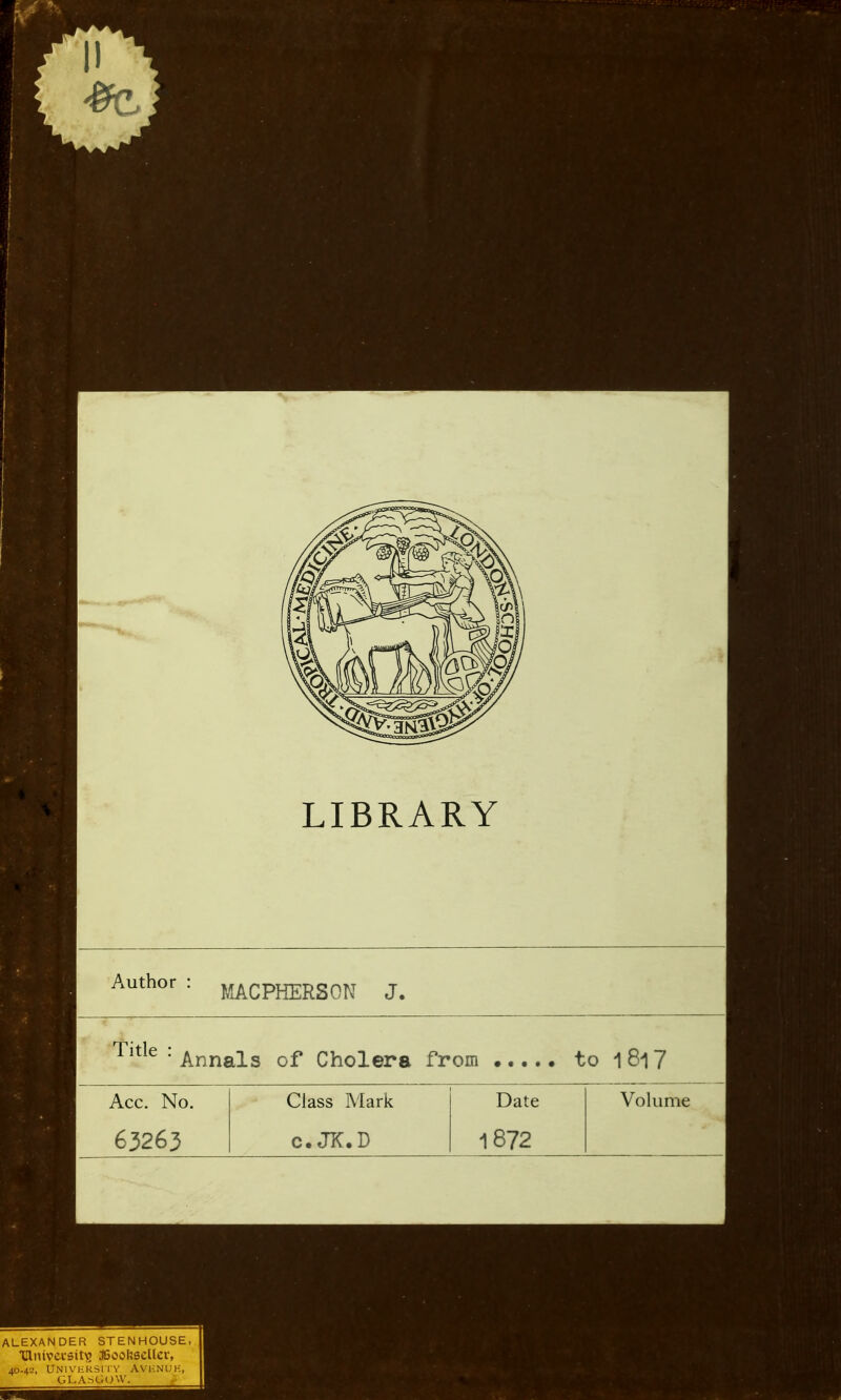 LIBRARY Author MACPHERSON J, Tltle: Annals of Cholera from . to 1 817 Acc. No. 63263 Class Mark c. JK.D Date 1872 Volume