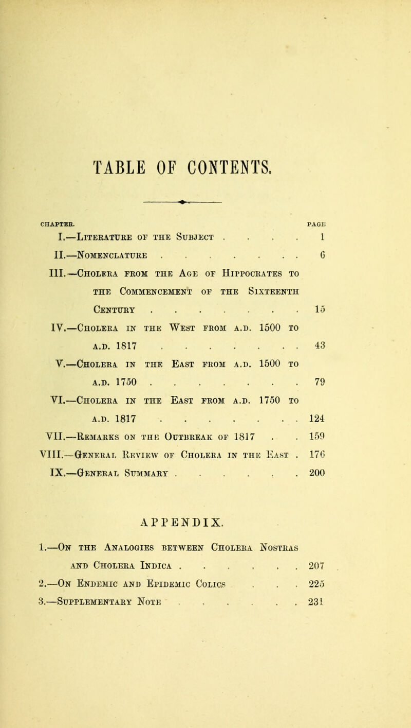 TABLE OF CONTENTS. CHAPTER. PAGK I.—LITERATURE OF THE SUBJECT .... 1 II.—Nomenclature 6 III. —Cholera from the Age of Hippocrates to the Commencement of the Sixteenth Century 15 IV. —Cholera in the West from a.d. 1500 to a.d. 1817 . . . : . . . 43 V.—Cholera in the East from a.d. 1500 to a.d. 1750 79 VI.—Cholera in the East from a.d. 1750 to a.d. 1817 . . . . . . . 124 VII.—Remarks on the Outbreak of 1817 . . 150 VIII.—General Review of Cholera in the East . 170 IX.—General Summary ...... 200 APPENDIX. 1. —On the Analogies between Cholera Nostras and Cholera Indica 207 2. —On Endemic and Epidemic Colics . . . 225