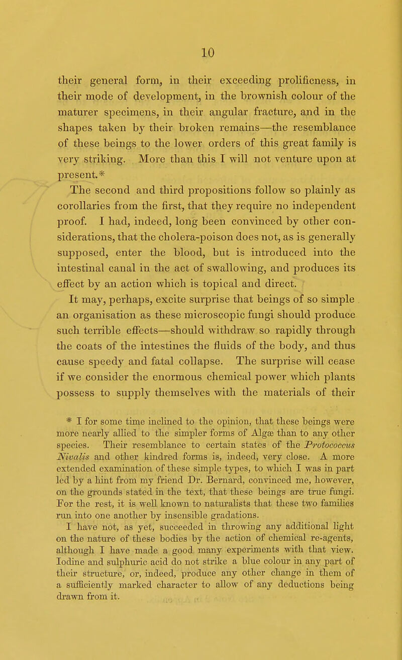 their general form, in their exceeding prohficness, in their mode of development, in the brownish colour of the maturer specimens, in their angular fracture, ajid in the shapes taken by their broken remains—the resemblance of these beings to the lower orders of this great family is very striking. More than this I will not venture upon at present.* The second and third propositions follow so plainly as corollaries from the first, that they require no independent proof. I had, indeed, long been convinced by other con- siderations, that the cholera-poison does not, as is generally supposed, enter the blood, but is introduced into the intestinal canal in the act of swallowing, and produces its effect by an action which is topical and direct. It may, perhaps, excite surprise that beings of so simple an organisation as these microscopic fungi should produce such terrible effects—should withdraw so rapidly through the coats of the intestines the fluids of the body, and thus cause speedy and fatal collapse. The surprise will cease if we consider the enormous chemical power which plants possess to supply themselves with the materials of their * I for some time inclined to tlie opinion, tliat these beings were more nearly allied to tlie simpler forms of Algse than to any other species. Their resemblance to certain states of the JProtococcus Nivalis and other kindred forms is, indeed, very close. A more extended examination of these simple types, to which I was in part led by a hint from my friend Dr. Bernai'd, convinced me, however, on the grounds stated in the text, that these beings are true fungi. For the rest, it is well known to naturalists that these two families run into one another by insensible gradations. I have not, as yet, succeeded in throwing any additional hght on the nature of these bodies by the action of chemical re-agents, although I have made a good many experiments with that view. Iodine and sulphuric acid do not strike a blue colour in any pai't of their sti-uctm-e, or, indeed, produce any other change in them of a sufficiently marked character to allow of any deductions being drawn from it. A