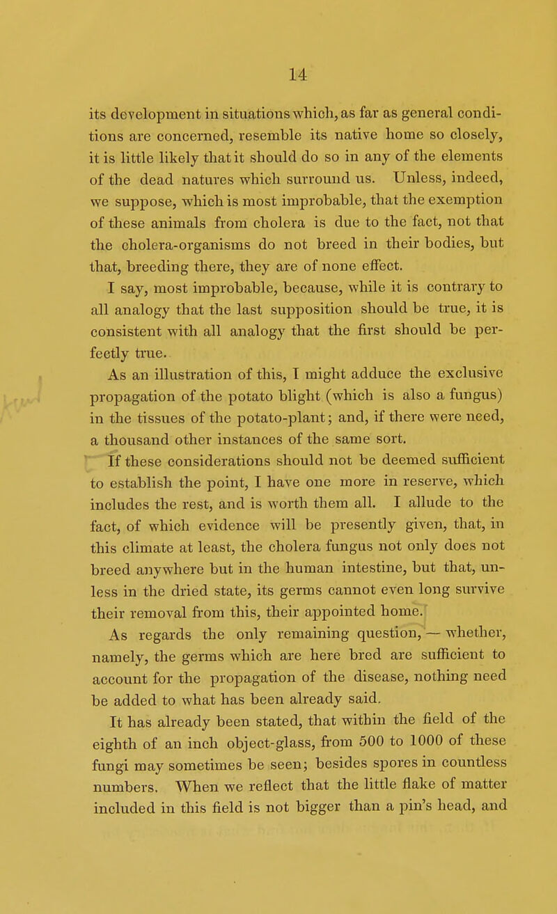 its development in situations which, as far as general condi- tions are concerned, resemble its native home so closely, it is little likely that it should do so in any of the elements of the dead natures which surround us. Unless, indeed, we supijose, which is most improbable, that the exemption of these animals from cholera is due to the fact, not that the cholera-organisms do not breed in their bodies, but that, breeding there, they are of none effect. I say, most improbable, because, while it is contrary to all analogy that the last supposition should be true, it is consistent with all analogy that the first should be per- fectly true. As an illustration of this, T might adduce the exclusive propagation of the potato blight (which is also a fungus) in the tissues of the potato-plant; and, if there were need, a thousand other instances of the same sort. ] If these considerations should not be deemed sufficient to establish the point, I have one more in reserve, which includes the rest, and is worth them all. I allude to the fact, of which evidence will be presently given, that, in this climate at least, the cholera fungus not only does not breed anywhere but in the human intestine, but that, un- less in the dried state, its germs cannot even long survive their removal from this, their appointed home. As regards the only remaining question, — whether, namely, the germs which are here bred are sufficient to account for the propagation of the disease, nothing need be added to what has been already said. It has already been stated, that within the field of the eighth of an inch object-glass, from 500 to 1000 of these fungi may sometimes be seen; besides spores in countless numbers. When we reflect that the Httle flake of matter included in this field is not bigger than a pin's head, and