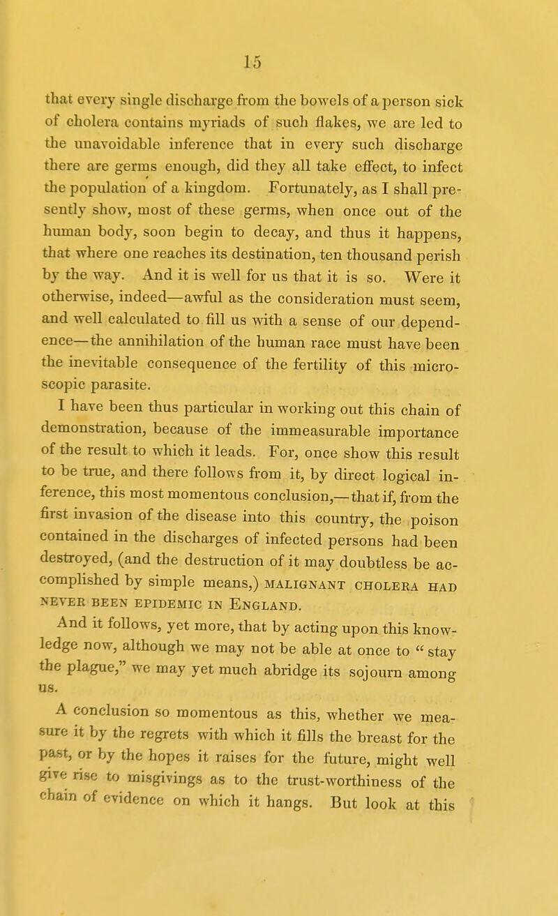 that evei-y single discharge fi-om the bowels of a person sick of cholera contains myiiads of such flakes, we are led to the unavoidable inference that in every such discharge there are germs enough, did they all take effect, to infect the population of a kingdom. Fortunately, as I shall pre- sently show, most of these germs, when once out of the human body, soon begin to decay, and thus it happens, that where one reaches its destination, ten thousand perish by the way. And it is well for us that it is so. Were it othei-wise, indeed—awful as the consideration must seem, and well calculated to fill us with a sense of our depend- ence—the annihilation of the human race must have been the inentable consequence of the fertility of this micro- scopic parasite. I have been thus particular in working out this chain of demonstration, because of the immeasurable importance of the result to which it leads. For, once show this result to be true, and there follows from it, by dii-ect logical in- ference, this most momentous conclusion,—that if, from the first invasion of the disease into this country, the poison contained in the discharges of infected persons had been destroyed, (and the destruction of it may doubtless be ac- complished by simple means,) malignant cholera had NEVER BEEN EPIDEMIC IN ENGLAND. And it follows, yet more, that by acting upon this know- ledge now, although we may not be able at once to  stay the plague, we may yet much abridge its sojourn among us. A conclusion so momentous as this, whether we mea- sure it by the regrets with which it fills the breast for the past, or by the hopes it raises for the future, might well give rise to misgivings as to the trust-worthiness of the chain of evidence on which it hangs. But look at this