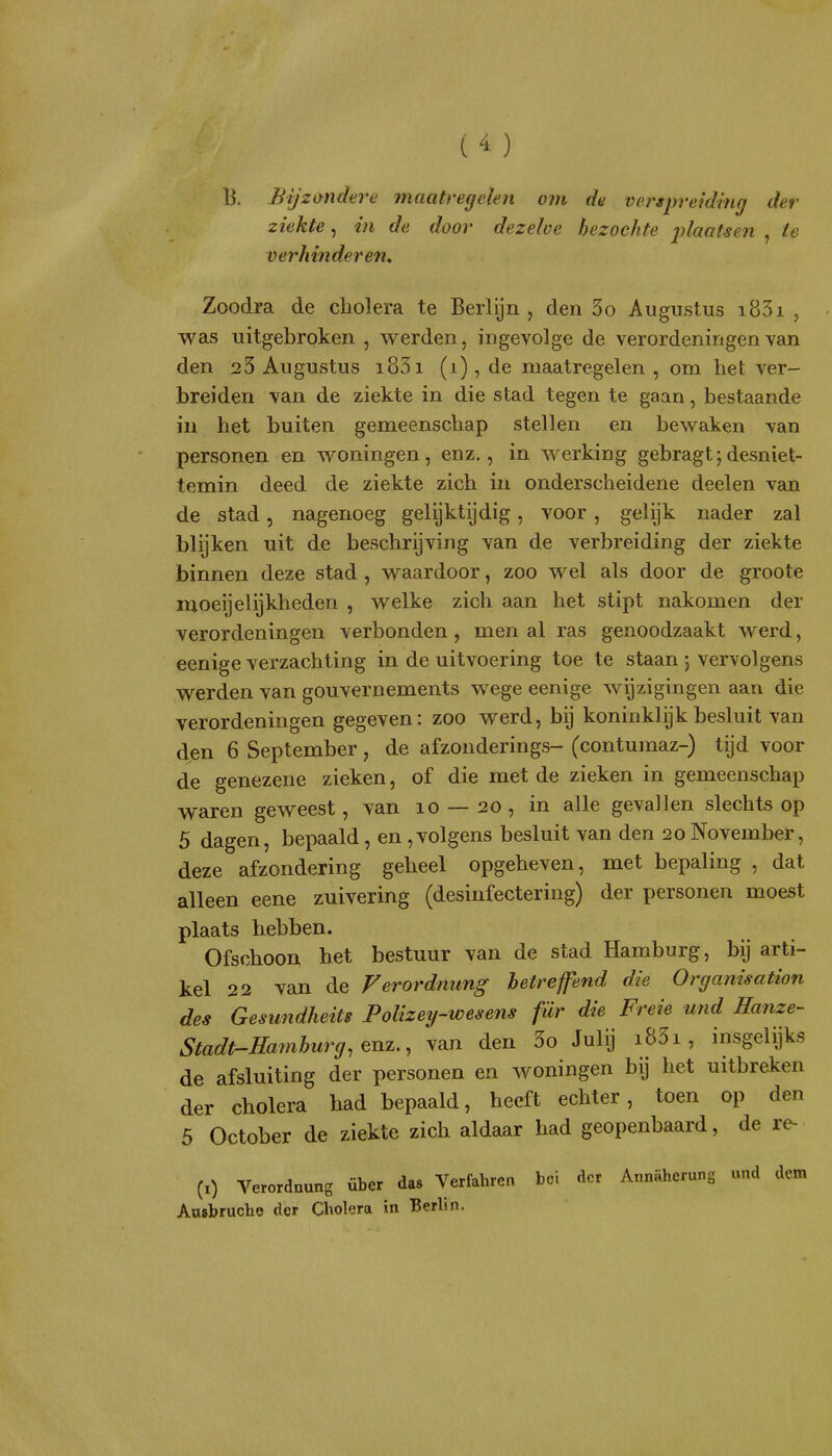 B. Bijziyndere fnaatregeien om de verspreiding der ziekte, in de door dezelve bezochte jflaatsen , ie verhinderen. Zoodra de cholera te Berlijn, den 3o Augustus i83i , was uitgebroken , werden, ingevolge de verordeningen van den 23 Augustus i83i (i), de maatregelen , om het ver- breiden van de ziekte in die stad tegen te gaan, bestaande in het buiten gemeenschap stellen en bewaken van personen en woningen, enz., in werking gebragt;desniet- temin deed de ziekte zich in onderscheidene deelen van de stad, nagenoeg gelijktijdig, voor , gelijk nader zal blijken uit de beschrijving van de verbreiding der ziekte binnen deze stad , waardoor, zoo wel als door de groote moeijelijkheden , welke zich aan het stipt nakomen der verordeningen verbonden, men al ras genoodzaakt werd, eenige verzachting in de uitvoering toe te staan 5 vervolgens werden van gouvernements wege eenige wijzigingen aan die verordeningen gegeven: zoo werd, bij koninklijk besluit van djen 6 September, de afzonderings- (contumaz-) tijd voor de genezen e zieken, of die met de zieken in gemeenschap waren geweest, van 10 — 20 , in alle gevallen slechts op 5 dagen, bepaald, en ,volgens besluit van den 20 November, deze afzondering geheel opgeheven, met bepaling , dat alleen eene zuivering (desinfectering) der personen moest plaats hebben. Ofschoon het bestuur van de stad Hamburg, bij arti- kel 22 van de Verordnung betref end die Organisation des Gesundheits Polizey-wesens für die Freie und Hanze- Stadt-Hamburg.Qnz., van den 3o Julij i83i , insgelijks de afsluiting der personen en woningen bij het uitbreken der cholera had bepaald, heeft echter, toen op den 5 October de ziekte zich aldaar had geopenbaard, de re- (i) Verordnung über da» Verfahren boi der Annahcrung und dem Aa»bruche der Cholera in Berlin.