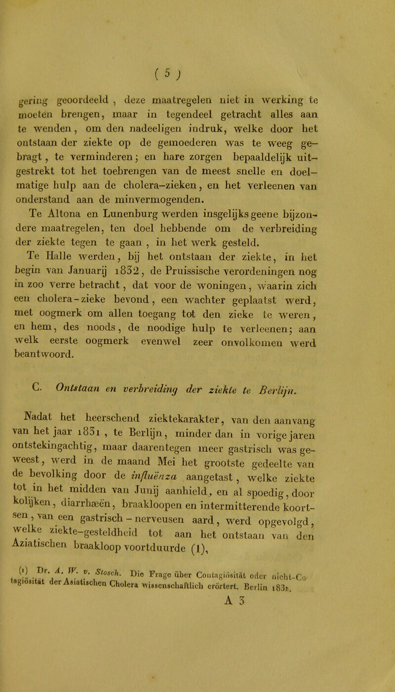 gering geoordeeld , deze maatregelen niet in werking te moeten brengen, maar in tegendeel getracht alles aan te wenden, om den nadeeligen indruk, welke door het ontstaan der ziekte op de gemoederen was te weeg ge- bragt, te verminderen j en hare zorgen bepaaldelijk uit- gestrekt tot het toebrengen van de meest snelle en doel- matige hulp aan de cholera-zieken, en het verleenen van onderstand aan de minvermogenden. Te Altona en Lunenburg werden insgelijks geene bijzon- dere maatregelen, ten doel hebbende om de verbreiding der ziekte tegen te gaan , in het werk gesteld. Te Halle werden, bij het ontstaan der ziekte, in het begin van Januarij i832, de Pruissische verordeningen nog in zoo verre betracht, dat voor de woningen, waarin zich een cholera - zieke bevond, een wachter geplaatst werd, met oogmerk om allen toegang tot den zieke te weren, en hem, des noods , de noodige hulp te verleenenj aan welk eerste oogmerk evenwel zeer onvolkomen werd beantwoord. C. Ontstaan en verbreiding der ziekte te Berlijn. Nadat het heerschend ziektekarakter, van den aanvang van het jaar i83i , te Berlijn, minder dan in vorige jaren ontstekingachtig, maar daarentegen meer gastrisch was ge- weest, werd in de maand Mei het grootste gedeelte van de bevolking door de influenza aangetast, welke ziekte tot in het midden van JuniJ aanhield, en al spoedig, door kolijken, diarrhaeèn, braakloopen en intermitterende koort- sen , van een gastrisch - nerveusen aard, werd opgevolgd, welke ziekte-gesteldheid tot aan het ontstaan van den Aziatischen braakloop voortduurde (1), , ^' Fiagoüber Coutagiösitat oder nicht-Co tagiositat der Asiatischen Cholera >vi88cn8chafllich erörtert. Bcrlin i83i.