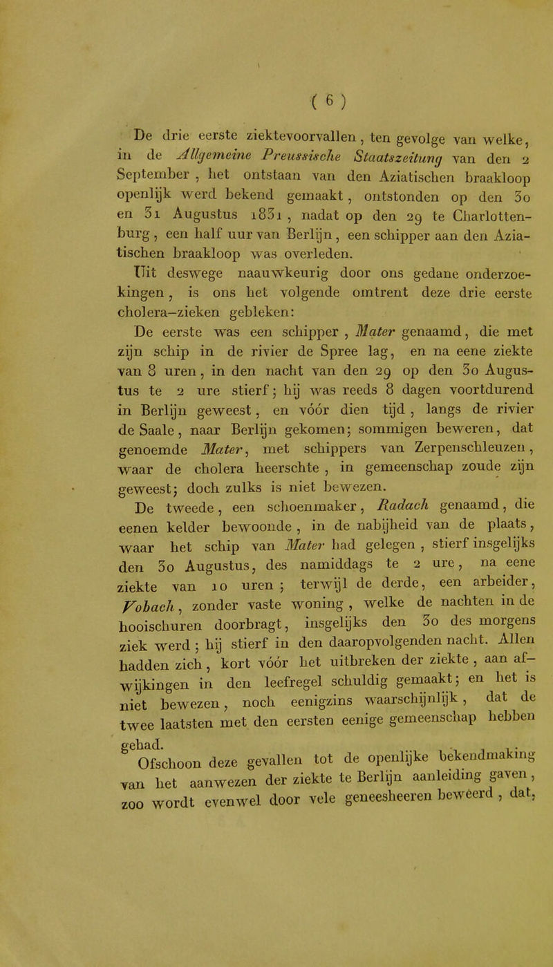 De drie eerste ziektevoorvallen, ten gevolge van welke, in de Jllgemeine Preussische Staatszeitung van den 2 September , het ontstaan van den Aziatischen braakloop openlijk werd bekend gemaakt, ontstonden op den 3o en 3i Augustus i83i , nadat op den 29 te Charlotten- burg , een half uur van Berlijn, een schipper aan den Azia- tischen braakloop was overleden. Uit deswege naauwkeurig door ons gedane onderzoe- kingen , is ons het volgende omtrent deze drie eerste cholera-zieken gebleken: De eerste was een schipper , Mater genaamd, die met zijn schip in de rivier de Spree lag, en na eene ziekte van 8 uren, in den nacht van den 29 op den 5o Augus- tus te 2 ure stierf; hij was reeds 8 dagen voortdurend in Berlijn geweest, en vóór dien tijd , langs de rivier de Saaie, naar Berlijn gekomen; sommigen beweren, dat genoemde 31ater, met schippers van Zerpenschleuzen, waar de cholera heerschte , in gemeenschap zoude zijn geweest; doch zulks is niet bewezen. De tweede, een schoenmaker, Radach genaamd, die eenen kelder bewoonde , in de nabijheid van de plaats, waar het schip van Matei- had gelegen , stierf insgelijks den 3o Augustus, des namiddags te 2 ure, na eene ziekte van 10 uren ; terwijl de derde, een arbeider, Fohach, zonder vaste woning , welke de nachten in de hooischuren doorbragt, insgelijks den 3o des morgens ziek w^erd ; hij stierf in den daaropvolgenden nacht. Allen hadden zich, kort vóór het uitbreken der ziekte , aan af- wijkingen in den leefregel schuldig gemaakt; en het is niet bewezen, noch eenigzins waarschijnlijk, dat de twee laatsten met den eersten eenige gemeenschap hebben ^^Oftchoon deze gevallen tot de openlijke bekendmaking van het aanwezen der ziekte te Berlijn aanleidmg gaven, zoo wordt evenwel door vele geneesheeren beweerd , dat,