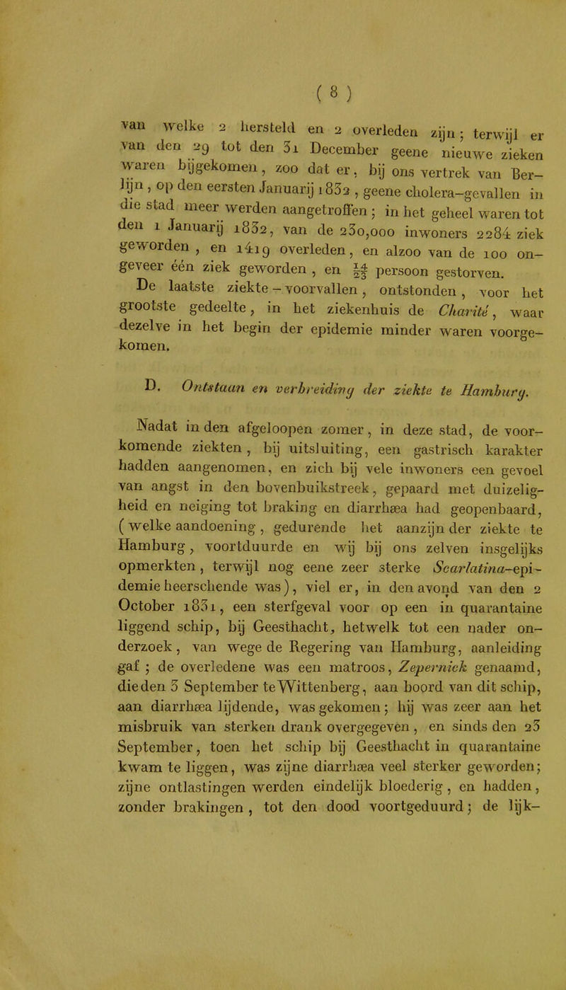 van welke 2 hersteld en 2 overleden zijn; terwijl er Yun den 29 tot den 3i December geene nieuwe zieken waren bijgekomen , zoo dat er, bij ons vertrek van Ber- lyn , op den eersten Januarij i832 , geene cliolera-gevallen in die stad meer werden aangetrofïen ; in het geheel waren tot den 1 Januarij i832, van de 23o,ooo inwoners 2284 ziek geworden , en liig overleden, en alzoo van de 100 on- geveer één ziek geworden , en |f persoon gestorven. De laatste ziekte - voorvallen, ontstonden , voor het grootste gedeelte, in het ziekenhuis de Charité, waar dezelve in het begin der epidemie minder waren voorge- komen. D. Ontstaan en verbreidivy der ziekte te Hmnhury. Nadat inden afgeloopen zomer, in deze stad, de voor- komende ziekten, bij uitsluiting, een gastrisch karakter hadden aangenomen, en zich bij vele inwoners een gevoel van angst in den bovenbuikstreek, gepaard met duizelig- heid en neiging tot braking en diarrhsea had geopenbaard, ( welke aandoening , gedurende het aanzijn der ziekte te Hamburg, voortduurde en wij bij ons zeiven insgelijks opmerkten, terwijl nog eene zeer sterke Scarlatina-epi- demieheerschende was), viel er, in den avond van den 2 October i85i, een sterfgeval voor op een in quarantaine liggend schip, bij Geesthacht, hetwelk tot een nader on- derzoek, van wege de Regering van Hamburg, aanleiding gaf j de overledene was een matroos, Zepernick genaamd, die den 3 September teWittenberg, aan boord van dit schip, aan diarrhsea lijdende, was gekomen; hij was zeer aan het misbruik van sterken drank overgegeven , en sinds den 23 September, toen het schip bij Geesthacht in quarantaine kwam te liggen, vv^as zijne diarrhsea veel sterker geworden; zijne ontlastingen werden eindelijk bloederig, en hadden, zonder brakingen, tot den dood voortgeduurd; de lijk-