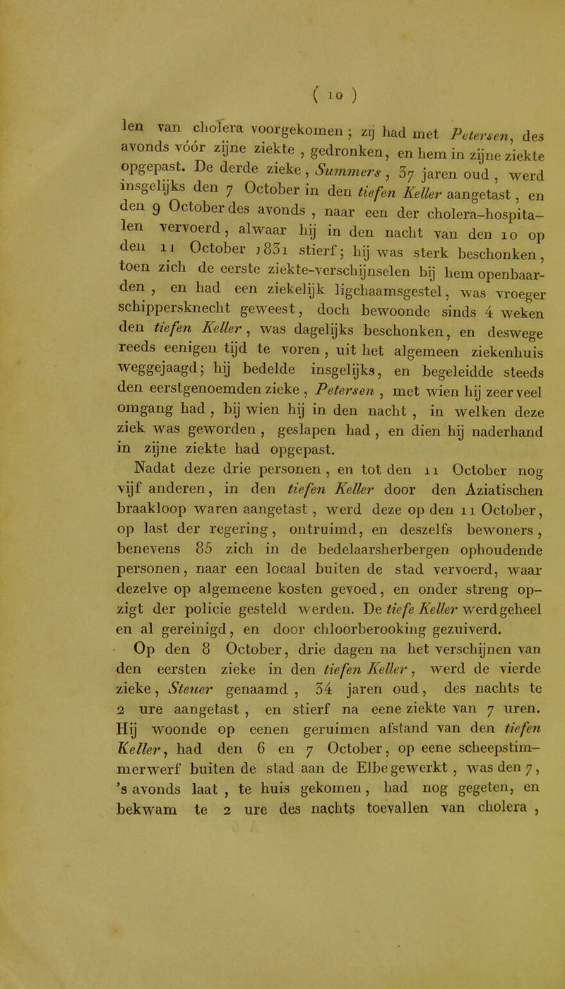 len Tan clioTera voorgekomen ; zij had met Petersen, des avonds vóór zijne ziekte , gedronken, en hem in zijne ziekte opgepast. De derde zieke, Summers , ^ jaren oud , werd insgelijks den 7 October in den tkfen Keiler aangetast , en den 9 October des avonds , naar een der cholera-hospita- len vervoerd, alwaar hij in den nacht van den 10 op den 11 October j83i stierf - hij was sterk beschonken, toen zich de eerste ziekte-verschijnselen bij hem openbaar- den , en had een ziekelijk ligchaamsgestel, was vroeger schippersknecht geweest, doch bewoonde sinds 4 weken den tiefen Keiler^ was dagelijks beschonken, en deswege reeds eenigen tijd te voren , uit het algemeen ziekenhuis weggejaagd5 hij bedelde insgelijks, en begeleidde steeds den eerstgenoemden zieke , Peters en , met wien hij zeer veel omgang had , bij wien hij in den nacht , in welken deze ziek was geworden , geslapen had , en dien hij naderhand in zijne ziekte had opgepast. Nadat deze drie personen, en tot den ii October nog vijf anderen, in den tiefen Keiler door den Aziatischen braakloop waren aangetast , werd deze op den 11 October, op last der regering, ontruimd, en deszelfs bewoners, benevens 85 zich in de bedelaarsherbergen ophoudende personen, naar een locaal buiten de stad vervoerd, waar dezelve op algemeene kosten gevoed, en onder streng op- zigt der policie gesteld werden. De ^«V/ê ^e/^ör* werd geheel en al gereinigd, en door chloorberooking gezuiverd. Op den 8 October, drie dagen na het verschijnen van den eersten zieke in den tiefen Keiler, werd de vierde zieke, Steuer genaamd , 34 jaren oud, des nachts te 2 ure aangetast , en stierf na eene ziekte van 7 uren. Hij woonde op eenen geruimen afstand van den tiefen Keiler^ had den 6 en 7 October, op eene scheepstim- merwerf buiten de stad aan de Elbe gewerkt , was den 7, 's avonds laat, te huis gekomen, had nog gegeten, en bekwam te 2 ure des nachts toevallen van cholera ,