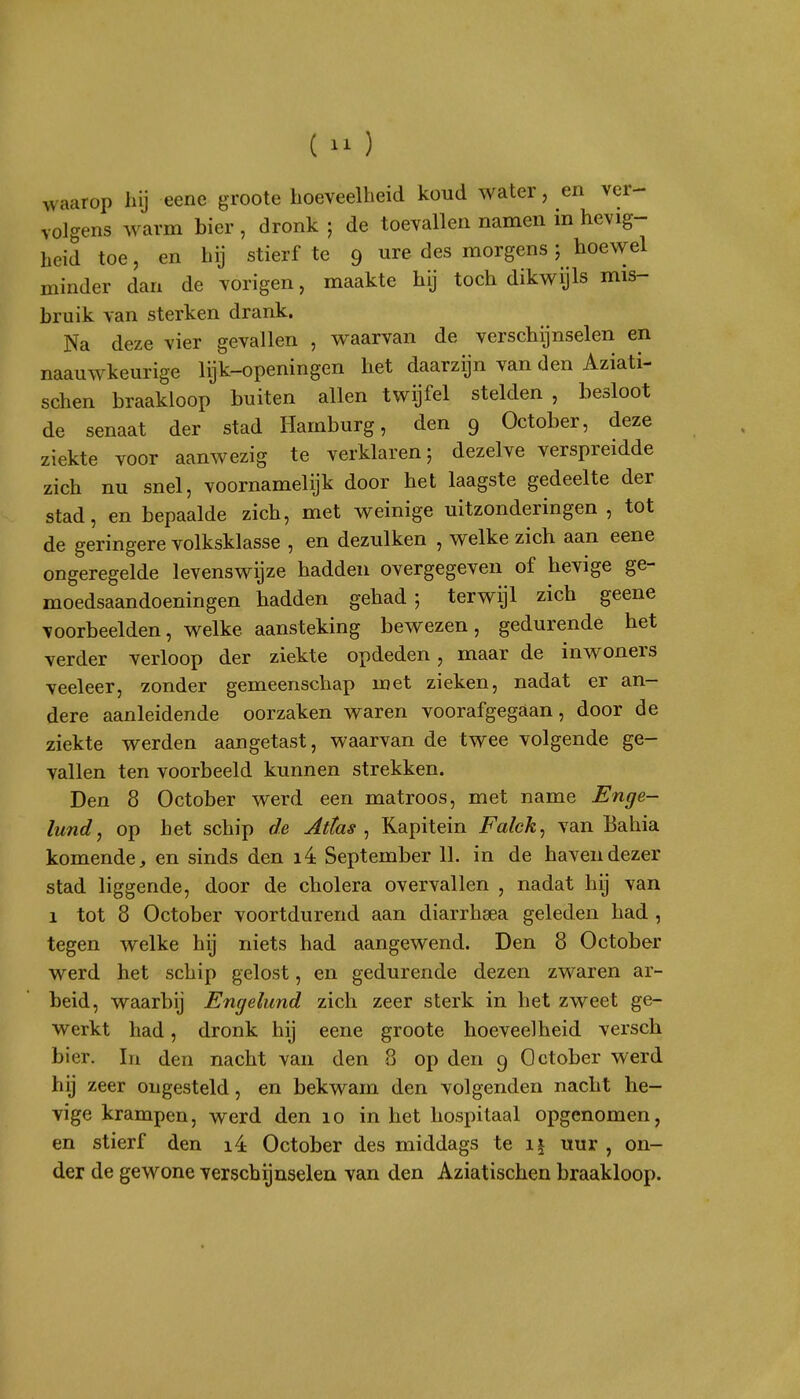 () waarop hij eene groote hoeveelheid koud water, en ver- volgens warm bier , dronk ; de toevallen namen in hevig- heid toe, en hij stierf te 9 ure des morgens; hoewel minder dan de vorigen, maakte hij toch dikwijls mis- bruik van sterken drank. Na deze vier gevallen , waarvan de verschijnselen en naauwkeurige lijk-openingen het daarzijn van den Aziati- schen braakloop buiten allen twijfel stelden , besloot de senaat der stad Hamburg, den 9 October, deze ziekte voor aanwezig te verklaren; dezelve verspreidde zich nu snel, voornamelijk door het laagste gedeelte der stad, en bepaalde zich, met weinige uitzonderingen, tot de geringere volksklasse , en dezulken , welke zich aan eene ongeregelde levenswijze hadden overgegeven of hevige ge- moedsaandoeningen hadden gehad; terwijl zich geene voorbeelden, welke aansteking bewezen, gedurende het verder verloop der ziekte opdeden, maar de inwoners veeleer, zonder gemeenschap met zieken, nadat er an- dere aanleidende oorzaken waren voorafgegaan, door de ziekte werden aangetast, waarvan de twee volgende ge- vallen ten voorbeeld kunnen strekken. Den 8 October werd een matroos, met name Enge- lundj op het schip de Atlas ^ Kapitein Falck^ van Bahia komende, en sinds den i4 September 11. in de haven dezer stad liggende, door de cholera overvallen , nadat hij van 1 tot 8 October voortdurend aan diarrhsea geleden had , tegen welke hij niets had aangewend. Den 8 October werd het schip gelost, en gedurende dezen zwaren ar- beid, waarbij Engelund zich zeer sterk in het zweet ge- werkt had, dronk hij eene groote hoeveelheid versch bier. In den nacht van den 8 op den 9 October werd hij zeer ongesteld, en bekwam den volgenden nacht he- vige krampen, werd den 10 in het hospitaal opgenomen, en stierf den i4 October des middags te i| uur , on- der de gewone verschijnselen van den Aziatischen braakloop.