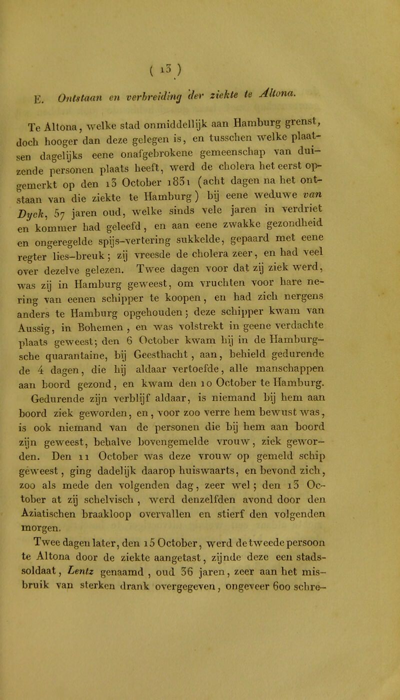 ft E. Ontstaan en verbreiding 'der ziekte ie Allona. Te Altona, welke stad onmiddellijk aan Hamburg grenst, doch hooger dan deze gelegen is, en tusschen welke plaat- sen dagelijks eene onafgebrokene gemeenschap van dui- zcnde personen plaats heeft, werd de cholera het eerst op- gemerkt op den i5 October i83i (acht dagen na het ont- staan van die ziekte te Hamburg ) bij eene weduwe van Byck, 57 jaren oud, welke sinds vele jaren in verdriet en kommer had geleefd, en aan eene zwakke gezondheid en ongeregelde spijs-vertering sukkelde, gepaard met eene regter lies-breuk; zij vreesde de cholera zeer, en had veel over dezelve gelezen. Twee dagen voor dat zij ziek werd, was zij in Hamburg geweest, om vruchten voor hare ne- ring van eenen schipper te koopen, en had zich nergens anders te Hamburg opgehouden) deze schipper kwam van Aussig, in Bohemen , en was volstrekt in geene verdachte plaats geweest-, den 6 October kwam hij in de Hamburg- sche quarantaine, bij Geesthacht , aan, behield gedurende de 4 dagen, die hij aldaar vertoefde, alle manschappen aan boord gezond, en kwam den 10 October te Hamburg. Gedurende zijn verblijf aldaar, is niemand bij hem aan boord ziek geworden, en , voor zoo verre hem bewust was, is ook niemand van de personen die bij hem aan boord zijn geweest, behalve bovengemelde vrouw, ziek gewor- den. Den 11 October was deze vrouw op gemeld schip géweest, ging dadelijk daarop huiswaarts, en bevond zich, zoo als mede den volgenden dag, zeer wel; den i3 Oc- tober at zij schelvisch , werd denzelfden avond door den Aziatischen braakloop overvallen en stierf den volgenden morgen. Twee dagen later, den i5 October, werd de tweede persoon te Altona door de ziekte aangetast, zijnde deze een stads- soldaat, Lentz genaamd , oud 36 jaren, zeer aan het mis- bruik van sterken drank overgegeven, ongeveer 600 schre-