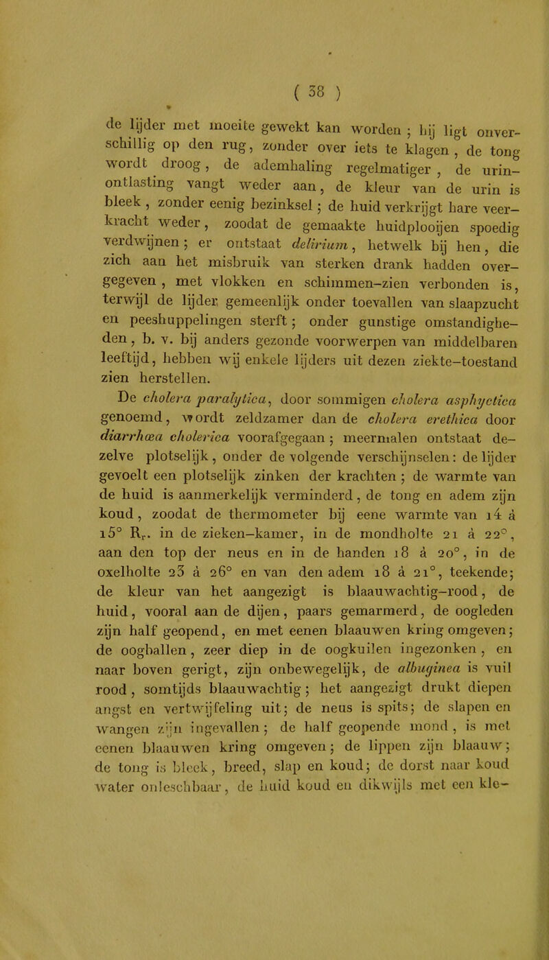 de lijder met moeite gewekt kan worden ; hij ligt onver- schillig op den rug, zonder over iets te klagen, de tong wordt droog, de ademhaling regelmatiger , de urin- ontlasting vangt weder aan, de kleur van de urin is bleek , zonder eenig bezinksel; de huid verkrijgt hare veer- kracht weder, zoodat de gemaakte huidplooijen spoedig verdwijnen; er ontstaat delirium, hetwelk bij hen, die zich aan het misbruik van sterken drank hadden over- gegeven , met vlokken en schimmen-zien verbonden is, terwijl de lijder, gemeenlijk onder toevallen van slaapzucht en peeshuppelingen sterft; onder gunstige omstandighe- den , b. V. bij anders gezonde voorwerpen van middelbaren leeftijd, hebben wij enkele lijders uit dezen ziekte-toestand zien herstellen. De cholera paralytica, door sommigen cholera asphyctica genoemd, wordt zeldzamer dan de cholera erefhica door dtarrhoea cholerica voorafgegaan ; meermalen ontstaat de- zelve plotselijk, onder de volgende verschijnselen: de lijder gevoelt een plotselijk zinken der krachten ; de warmte van de huid is aanmerkelijk verminderd, de tong en adem zijn koud, zoodat de thermometer bij eene warmte van i4 a i5° Rr. in de zieken—kamer, in de mondholte 21 a 22^, aan den top der neus en in de handen 18 a 20°, in de oxelholte 23 a 26° en van den adem 18 a 21°, teekende; de kleur van het aangezigt is blaauwachtig-rood, de huid, vooral aan de dijen, paars gemarmerd, de oogleden zijn half geopend, en met eenen blaauwen kring omgeven; de oogballen, zeer diep in de oogkuilen ingezonken, en naar boven gerigt, zijn onbewegelijk, de albuginea is vuil rood , somtijds blaauwachtig ; het aangesigt drukt diepen angst en vertwijfeling uit; de neus is spits; de slapen en wangen z'jn ingevallen ; de half geopende mond , is met eenen blaauwen kring omgeven; de lippen zijn blaauw; de tong is bleek, breed, slap en koud; de dorst naar koud water onleschbaar, de huid koud en dikwijls met eeJi kle-