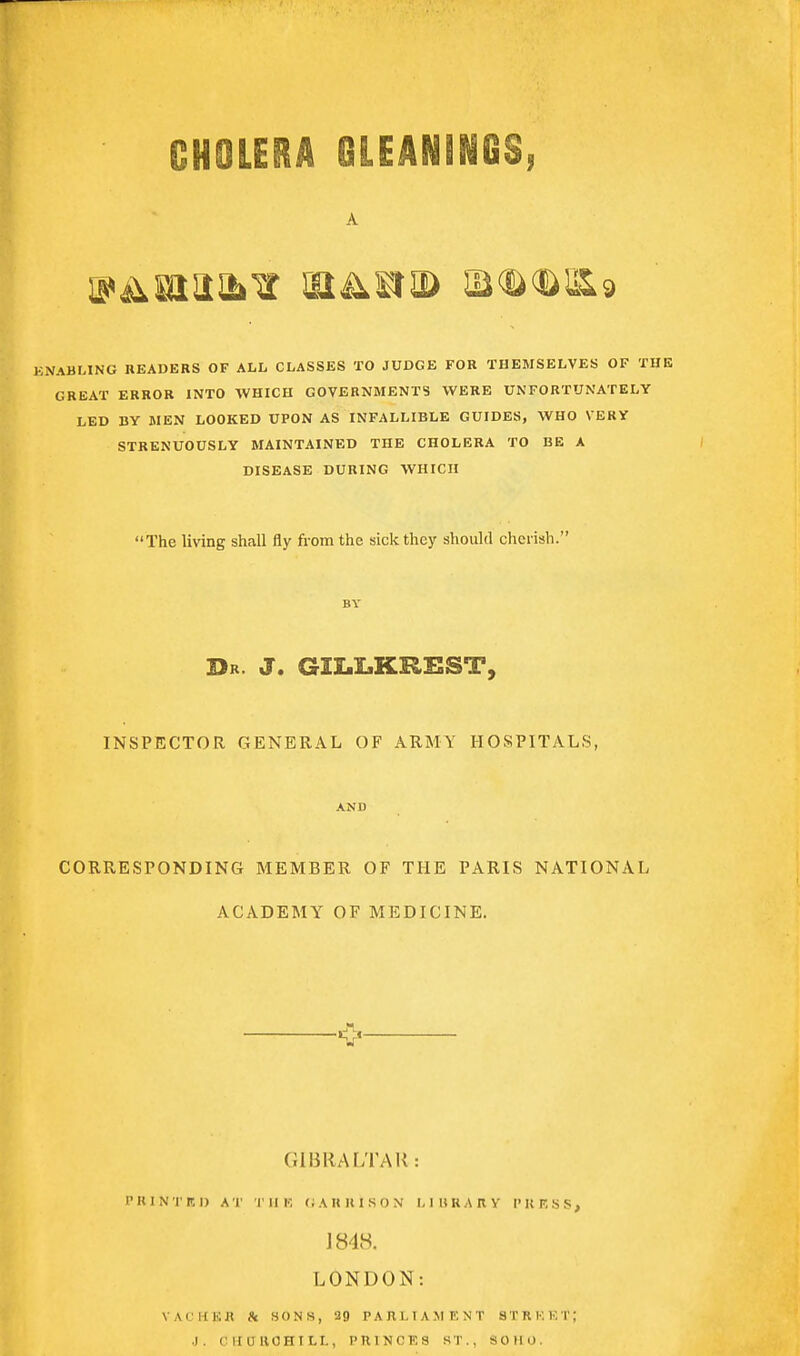 A KNABLING READERS OF ALL CLASSES TO JUDGE FOR THEMSELVES OF THE GREAT ERROR INTO WHICH GOVERNMENTS W^ERE UNFORTUNATELY LED BY MEN LOOKED UPON AS INFALLIBLE GUIDES, WHO VERY STRENUOUSLY MAINTAINED THE CHOLERA TO BE A DISEASE DURING WHICH The living shall fly from the sick they should cherish. BY Dr. J. GII.I.KRKST, INSPECTOR GENERAL OF ARMY HOSPITALS, AND CORRESPONDING MEMBER OF THE PARIS NATIONAL ACADEMY OF MEDICINE. O GIBRALTAR: PIUNTKI) AT IIIK (;AUU1S0N I, I H R A R V I'KF;SS> 1848. LONDON: VALKKR & aONS, 29 PARLIAMENT STRKKT; J. CHaUOHILL, PRINCES ST., SOHO.