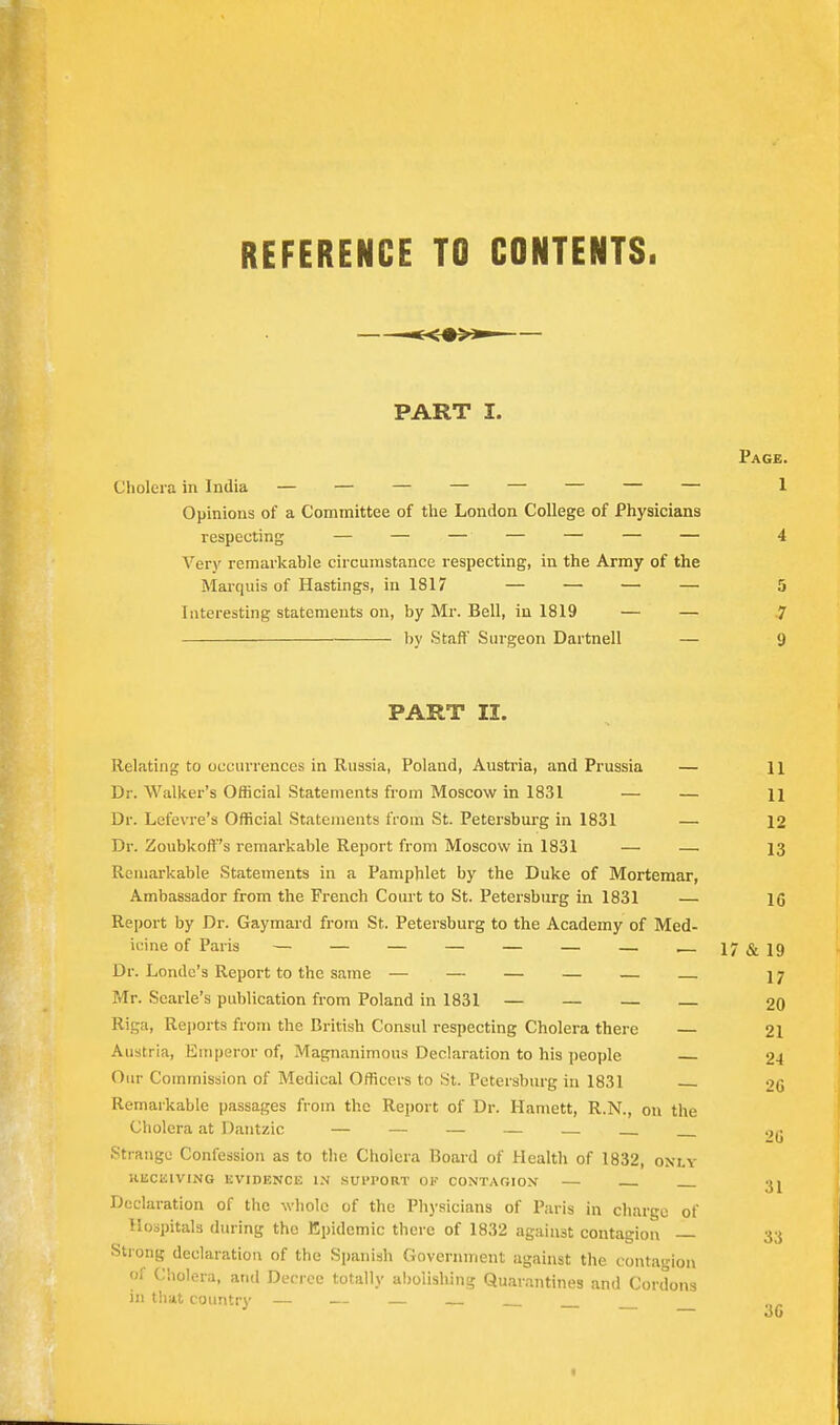 REFERENCE TO CONTENTS. PART I. Page. Cholera in India — — — — — — — — 1 Opinions of a Committee of the London College of Physicians respecting — — — — — — — 4 Very remarkable circumstance respecting, in the Army of the Mai-quis of Hastings, in 1817 — — — — 5 Interesting statements on, by Mr. Bell, in 1819 — — -7 by Staff' Surgeon Dartnell — 9 PART II. Relating to occurrences in Russia, Poland, Austria, and Prussia — H Dr. Walker's Official Statements from Moscow in 1831 — — 11 Dr. Lefevre's Official Statements from St. Petersburg in 1831 — 12 Dr. Zoubkoff's remarkable Report from Moscow in 1831 — — 13 Remarkable Statements in a Pamphlet by the Duke of Mortemar, Ambassador from the French Court to St. Petersburg in 1831 — 16 Report by Dr. Gaymard from St. Petersburg to the Academy of Med- icine of Paris — — — — — — — 17&19 Dr. Londc's Report to the same — — — — — 17 Mr. Searle's publication from Poland in 1831 — — — 20 Riga, Reports from the British Consul respecting Cholera there 21 Austria, Emperor of. Magnanimous Declaration to his people 24 Our Commission of Medical Officers to St. Petersburg in 1831 2G Ilemaikable passages from the Report of Dr. Harnett, R.N., on the Cholera at Dantzic — — — — — Strange Confession as to the Cholera Board of Health of 1832, only KliCKlVING EVIDENCE IN SUl'PORT 01' CONTAGION 3j Declaration of the whole of the Physicians of Paris in charge of Hospitals during the Epidemic there of 1832 against contagion — 33 Strong declaration of the Spanish Government against the contagion ol Cholera, and Decree totally a!)oiishing Quarantines and Cordons in t!iat country — — —