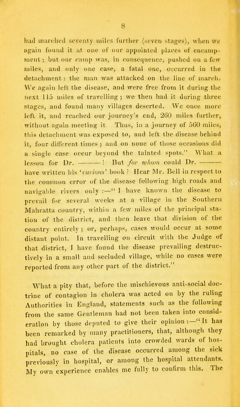 iiud uiardu'd seventy luilos I'urflier (ricvon stages), wlien ite again found it at one of our appointed places of ericanip- inent 5 but our camp was, in consequence, puslied on a few tt)iles, and only one case^ a fatal one, occurred in the detachment: the man was attacked on the line of marchi We again left the disease, and were free from it during the Jiext 115 miles of travelling 3 we-then had it during three stages, and found many villages deserted. We once more left it, and reached our journey's end, 260 miles further, without again meeting it. Thus, in a journey of 560 miles, this detachment was exposed to, and left the disease behind it, four different times 5 and on none of those occasions did a single case occur beyond the tainted spots. What a lesson for Dr. ! But for whom could Dr. have written his 'curious' book ? Hear Mr. Bell in respect to the common error of the disease following high roads and navigable rivers only :— I have known the disease to prevail for several weeks at a village in the Southern Mahratta country, within a few miles of the principal sta^ lion of the district, and Ihen leave that division of the country entirely j or, perhaps, cases would occur at some distant point. In travelling on circuit with the Judge of that district, I have found the disease prevailing destruc- tively in a small and secluded village, while no cases were reported from any other part of the district. What a pity that, before the mischievous anti-social doc- trine of contagion in cholera was acted on by the ruling Authorities in England, statements such as the following from the same Gentleman had not been taken into consid- eration by those deputed to give their opinion It has been remarked by many practitioners, that, although they had brought cholera patients into crowded wards of hos- pitals, no case of the disease occurred among the sick previously in hospital, or among the hospital attendants. My own experience enables nic fully to confirm this. The