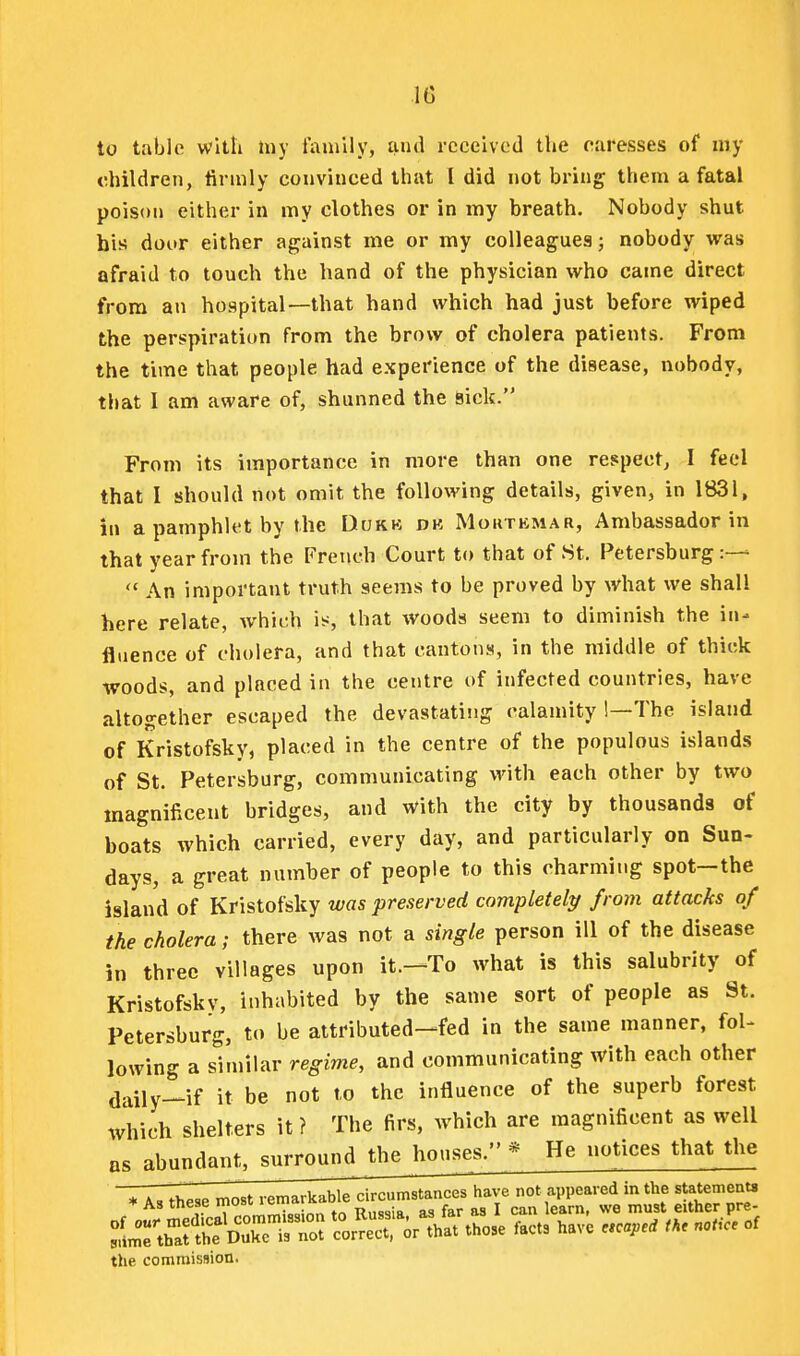 to table with liiy family, and received the caresses of my children, firmly convinced that I did not bring them a fatal poison either in my clothes or in my breath. Nobody shut his dour either against me or my colleagues; nobody was afraid to touch the hand of the physician who came direct from an hospital—that hand which had just before wiped the perspiration from the brow of cholera patients. From the time that people had experience of the disease, nobody, that I am aware of, shunned the Sick. From its importance in more than one respect, I feel that I should not omit the following details, given, in 1831, in a pamphU't by the Dukk dk Moutkmar, Ambassador in that year from the French Court to that of St. Petersburg:—  An important truth seems to be proved by what we shall here relate, which i^;, that woods seem to diminish the in- fluence of cholera, and that cantons, in the middle of thick woods, and placed in the centre of infected countries, have altogether escaped the devastating calamity !—The island of Kristofsky, placed in the centre of the populous islands of St. Petersburg, communicating with each other by two magnificent bridges, and with the city by thousands of boats which carried, every day, and particularly on Sun- days, a great number of people to this charming spot—the island of Kristofsky was preserved completelp from attacks of the cholera; there was not a single person ill of the disease in three villages upon it.—To what is this salubrity of Kristofsky, inhabited by the same sort of people as St. Petersburg, to be attributed—fed in the same manner, fol- lowing a similar regime, and communicating with each other daily—if it be not to the influence of the superb forest which shelters it ? The firs, which are magnificent as well as abundant, surround^thejmuses. * He notices that the . AS these „ost ^S'X l^^o^^:. those facts have «c«.e. t^. noUc. of the commission.