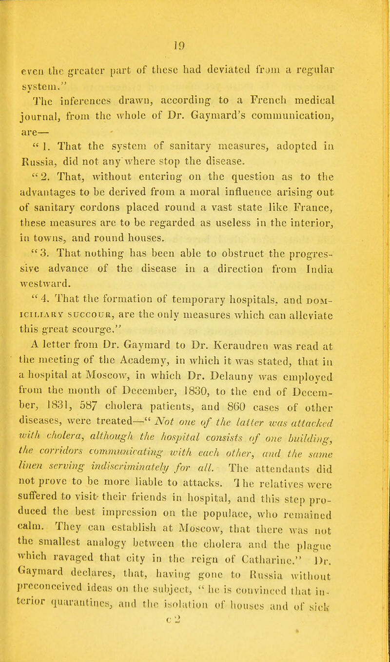 even Ihc greater part of these had deviated from a regular system. 'J'he inferences drawn, according to a Fi'eneh medical journal, from the Av^holc of Dr. Gaymard's communication, are—  1. That the system of sanitary measures, adopted ia Russia, did not any where stop the disease.  2. That, without entering on the question as to the advantages to be derived from a moral influence arising out of sanitary cordons placed round a vast state like France, these measures are to be regarded as useless in the interior^ in towns, and round houses.  3. That nothing has been able to obstruct the progres- sive advance of the disease in a direction from India westward. 4, That the formation of temporary hospitals, and dom- iciLFARY SUCCOUR, are the only measures which can alleviate this gi'eat scourge. A letter from Dr. Gaymard to Dr. Keraudren was read at the meeting of the Academy, in Avhich it was stated, that in a hospital at Moscow, in which Dr. Delauny was employed from the month of December, 1830, to the end of Decem- ber, 1831, 587 cholera patients, and 860 cases of other diseases, were treated— Not one of the latter was attacked with cholera, although the hospital consists of one building, the corridors cummiinicating with each other, and the same linen serving i?idiscriminateli/ for all. The attendants did not prove to be more liable to attacks. 1 he relatives were suffered to visit- their friends in hospital, and this step pro- duced the best impression on the populace, who remained calm. They can establish at Moscow, that there was not the smallest analogy between the cholera and the ])laguc which ravaged that city in the reign of Catharine. Dr. Gaymard declares, that, having gone to Russia without I.reeoneeived ideas on the subject,  he is convinced that in- terior (iuarantincs, and the isohition of houses and of sick c2