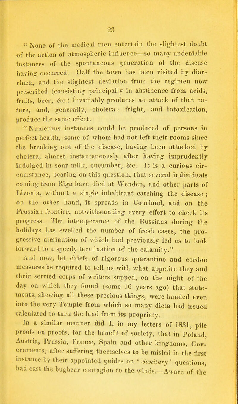  None of the medical men entertain tlie slightest donht of the action of atmospheric influence—so many undeniable instances of the spontaneous generation of the disease havinf occurred. Half the town has been visited by diar- rhoea, and the slightest deviation from the regimen now prescribed (consisting principally in abstinence from acids, fruits, beer, &c.) invariably produces an attack of that na- ture, and, generally, cholera: fright, and intoxication, produce the same effect. Numerous instances could be produced of persons in perfect health, some of whom had not left their rooms since the breaking out of the disease, having been attacked by cholera, almost instantaneously after having imprudently indulged in sour milk, cucumber, &c. It is a curious cir- cumstance, bearing on this question, that several individuals coming from Riga have died at Wenden, and other parts of Livonia, without a single inhabitant catching the disease ; on the other hand, it spreads in Courland, and on the Prussian frontier, notwithstanding every effort to check its progress. The intemperance of the Russians during the holidays has swelled the number of fresh cases, the pro- gressive diminution of which had previously led us to look forward to a speedy termination of the calamity. And now, let chiefs of rigorous quarantine and cordon measures be required to tell us with what appetite they and their serried corps of writers supped, on the night of the day on which they found (some 16 years ago) that state- ments, shewing all these precious things, were handed even into the very Temple from which so many dicta had issued calculated to turn the land from its propriety. In a similar manner did I, in my letters of 1831, pile proofs on proofs, for the benefit of society, that in Poland, Austria, Prussia, France, Spain and other kingdoms, Gov- ernments; after suffering themselves to be misled in the first instance by their appointed guides on ' Sanitnrij ' questions, had cast the bugbear contagion to the winds.—Aware of the