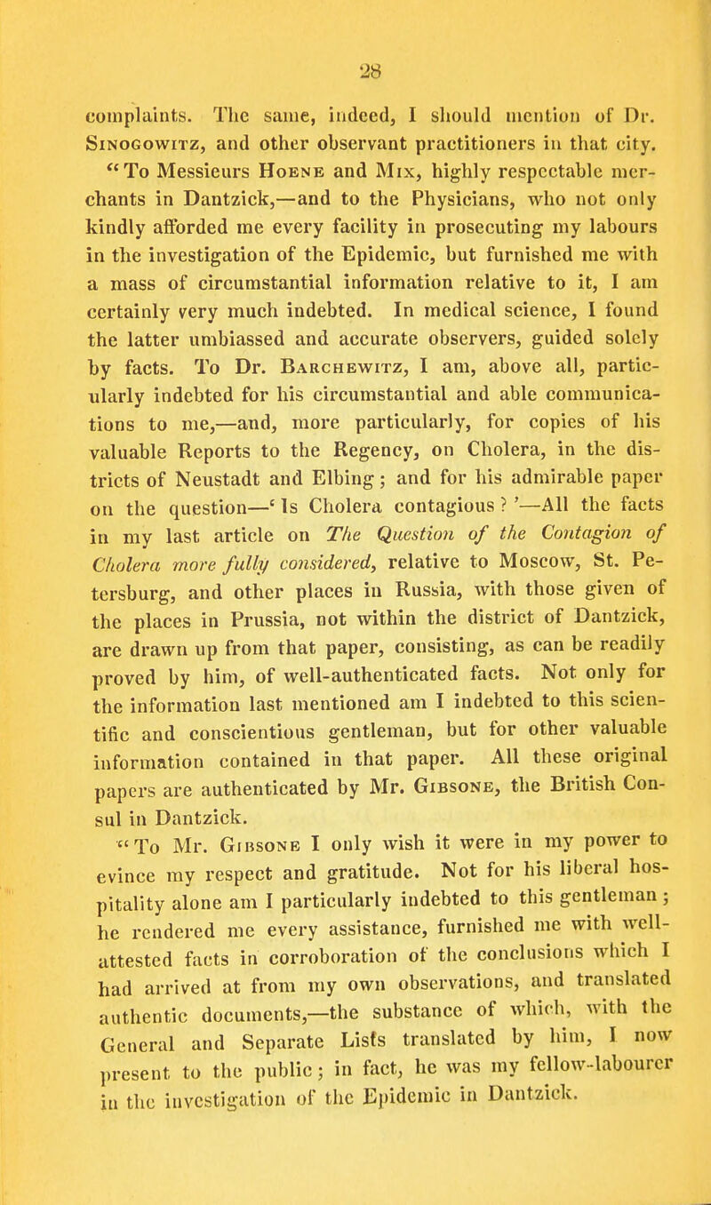 complaints. The same, indeed, I should mention of Dr. SiNOGowiTz, and other observant practitioners in that city. To Messieurs Hoenb and Mix, highly respectable mer- chants in Dantzick,—and to the Physicians, who not only kindly afforded me every facility in prosecuting my labours in the investigation of the Epidemic, but furnished me with a mass of circumstantial information relative to it, I am certainly very much indebted. In medical science, I found the latter umbiassed and accurate observers, guided solely by facts. To Dr. Barchewitz, I am, above all, partic- ularly indebted for his circumstantial and able communica- tions to me,—and, more particularly, for copies of his valuable Reports to the Regency, on Cholera, in the dis- tricts of Neustadt and Elbing; and for his admirable paper on the question—' Is Cholera contagious ? '—All the facts in my last article on The Question of the Contagion of Cholera more fully considered, relative to Moscow, St. Pe- tersburg, and other places in Russia, with those given of the places in Prussia, not within the district of Dantzick, are drawn up from that paper, consisting, as can be readily proved by him, of well-authenticated facts. Not only for the information last mentioned am I indebted to this scien- tific and conscientious gentleman, but for other valuable information contained in that paper. All these original papers are authenticated by Mr. Gibsone, the British Con- sul in Dantzick. To Mr. Gibsone I only wish it were in my power to evince my respect and gratitude. Not for his liberal hos- pitality alone am I particularly indebted to this gentleman; he rendered me every assistance, furnished me with well- attested facts in corroboration of the conclusions which I had arrived at from my own observations, and translated authentic documents,—the substance of which, with the General and Separate Lists translated by him, I now present to the public; in fact, he was my fellow-labourer in the investigation of the Epidemic in Dantzick.