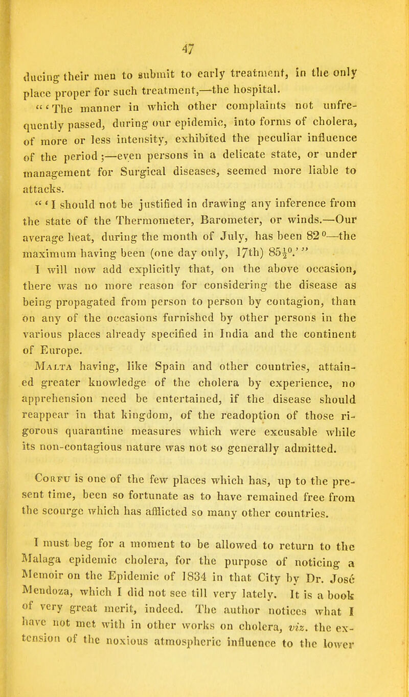 diicing their men to swbmit to early treatniciit, in the only place proper for such treatment,—the hospital. 'The manner in which other complaints not unfre- quently passed, during- our epidemic, into forms of cholera, of more or less intensity, exhibited the peculiar influence of the period;—even persons in a delicate state, or under management for Surgical diseases, seemed more liable to attacks.  • I should not be justified in drawing any inference from the state of the Thermometer, Barometer, or winds.—Our average heat, during the month of July, has been 82''—the maximum having been (one day only, 17th) 85^°.' I will now add explicitly that, on the above occasion, there was no more reason for considering the disease as being propagated from person to person by contagion, than on any of the occasions furnished by other persons in the various places already specified in India and the continent of Europe. Maj.ta having, like Spain and other countries, attain- ed greater knowledge of the cholera by experience, no apprehension need be entertained, if the disease should reappear in that kingdom, of the readoption of those ri- gorous quarantine measures which were excusable while its non-contagious nature was not so generally admitted. Corfu is one of the few places which has, up to the pre- sent time, been so fortunate as to have remained free from the scourge which has afflicted so many other countries. I must beg for a moment to be allowed to return to the Rlalaga epidemic cholera, for the purpose of noticing a Memoir on the Epidemic of 1834 in that City by Dr. Jose Mendoza, which I did not see till very lately. It is a book of very great merit, indeed. The author notices what I have not met with in other works on cholera, viz. the ex- tension of the noxious atmospheric influence to the lower