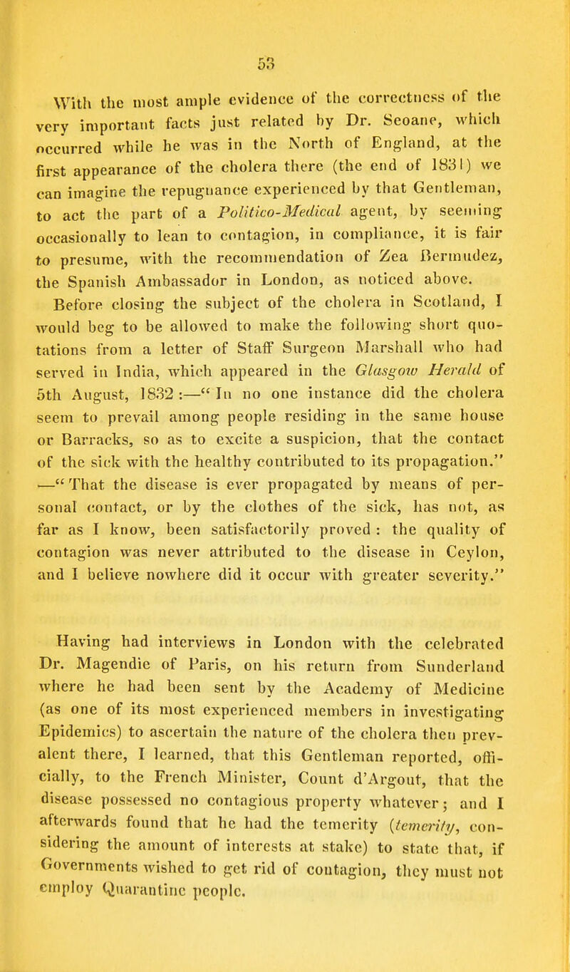 With the most ample evidence of the correctness of the very important facts just related by Dr. Seoane, which neeurred while he was in the North of England, at the first appearance of the cholera there (the end of 1831) we can imagine the repugnance experienced by that Gentleman, to act the part of a Politico-Medical agent, by seeming occasionally to lean to contagion, in compliance, it is fair to presume, with the recommendation of Zea Bermudez, the Spanish Ambassador in London, as noticed above. Before closing the subject of the cholera in Scotland, I would beg to be allowed to make the following short quo- tations from a letter of Staff Surgeon Marshall who had served in India, which appeared in the Glasgoiv Herald of 5th August, 1832 :— In no one instance did the cholera seem to prevail among people residing in the same house or Barracks, so as to excite a suspicion, that the contact of the sick with the healthy contributed to its propagation. — That the disease is ever propagated by means of per- sonal contact, or by the clothes of the sick, has not, as far as I knoAV, been satisfactorily proved : the quality of contagion was never attributed to the disease in Ceylon, and I believe nowhere did it occur with greater severity. Having had interviews in London with the celebrated Dr. Magendie of Paris, on his return from Sunderland where he had been sent by the Academy of Medicine (as one of its most experienced members in investigating Epidemics) to ascertain the nature of the cholera then prev- alent there, I learned, that this Gentleman reported, offi- cially, to the French Minister, Count d'Argout, that the disease possessed no contagious property whatever; and I afterwards found that he had the temerity {temerity, con- sidering the amount of interests at stake) to state that, if Governments wished to get rid of contagion, they must not employ Quarantine people.